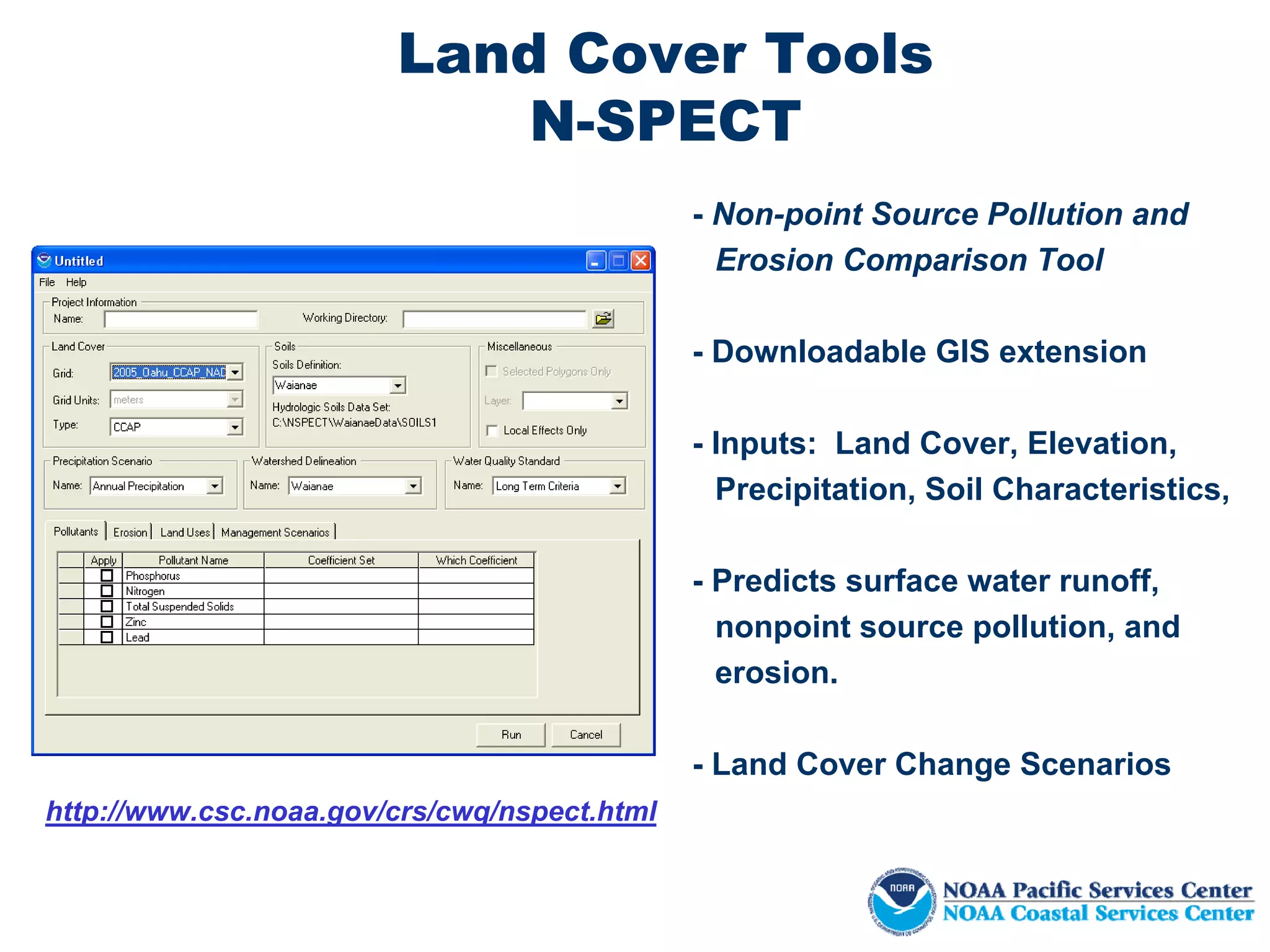 Land Cover Tools
                            N-SPECT
                                              - Non-point Source Pollution and
                                                Erosion Comparison Tool

                                              - Downloadable GIS extension

                                              - Inputs: Land Cover, Elevation,
                                                Precipitation, Soil Characteristics,

                                              - Predicts surface water runoff,
                                                nonpoint source pollution, and
                                                erosion.

                                              - Land Cover Change Scenarios
http://www.csc.noaa.gov/crs/cwq/nspect.html
 