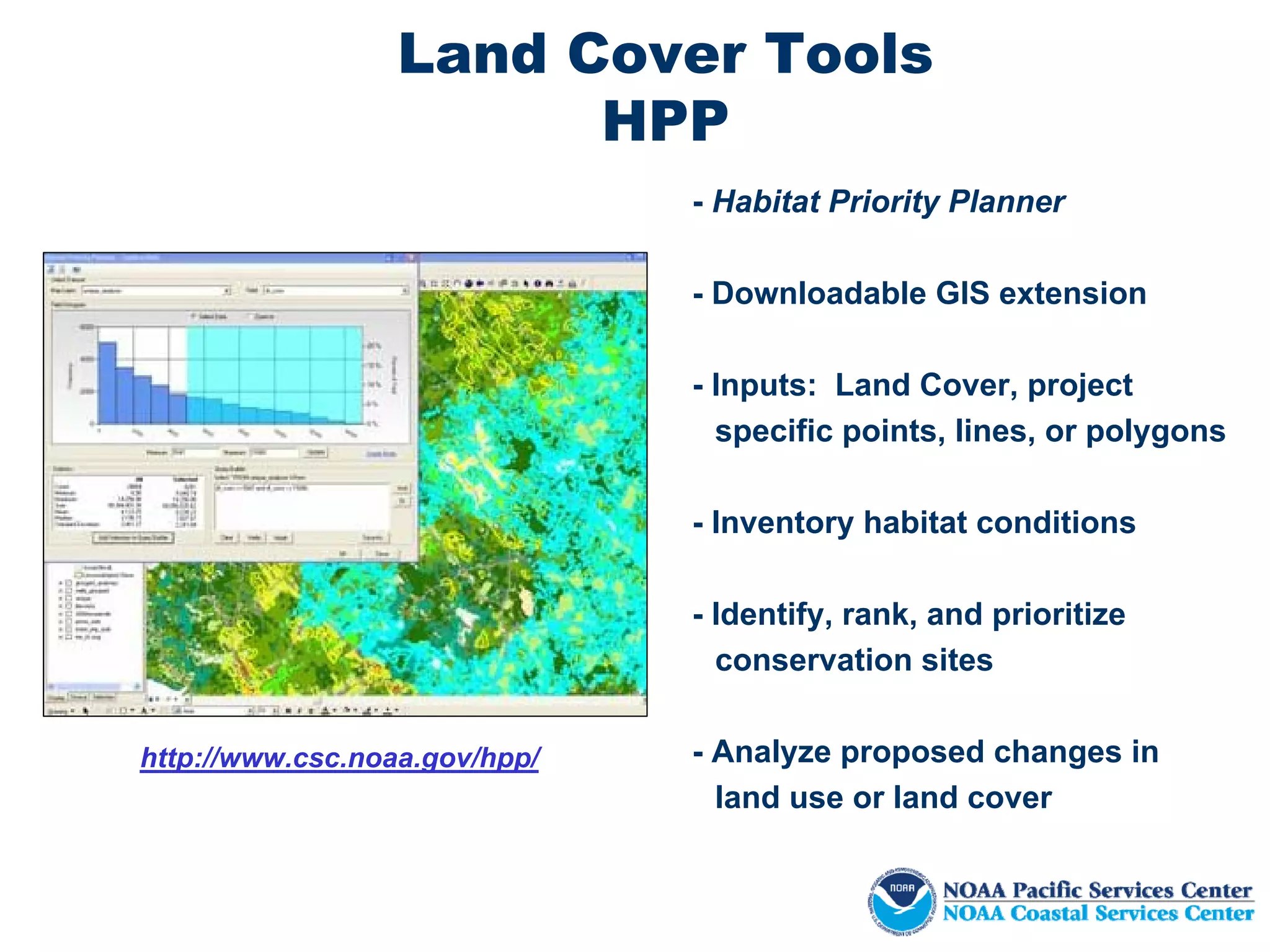Land Cover Tools
                        HPP
                               - Habitat Priority Planner

                               - Downloadable GIS extension

                               - Inputs: Land Cover, project
                                 specific points, lines, or polygons

                               - Inventory habitat conditions

                               - Identify, rank, and prioritize
                                 conservation sites


http://www.csc.noaa.gov/hpp/   - Analyze proposed changes in
                                 land use or land cover
 