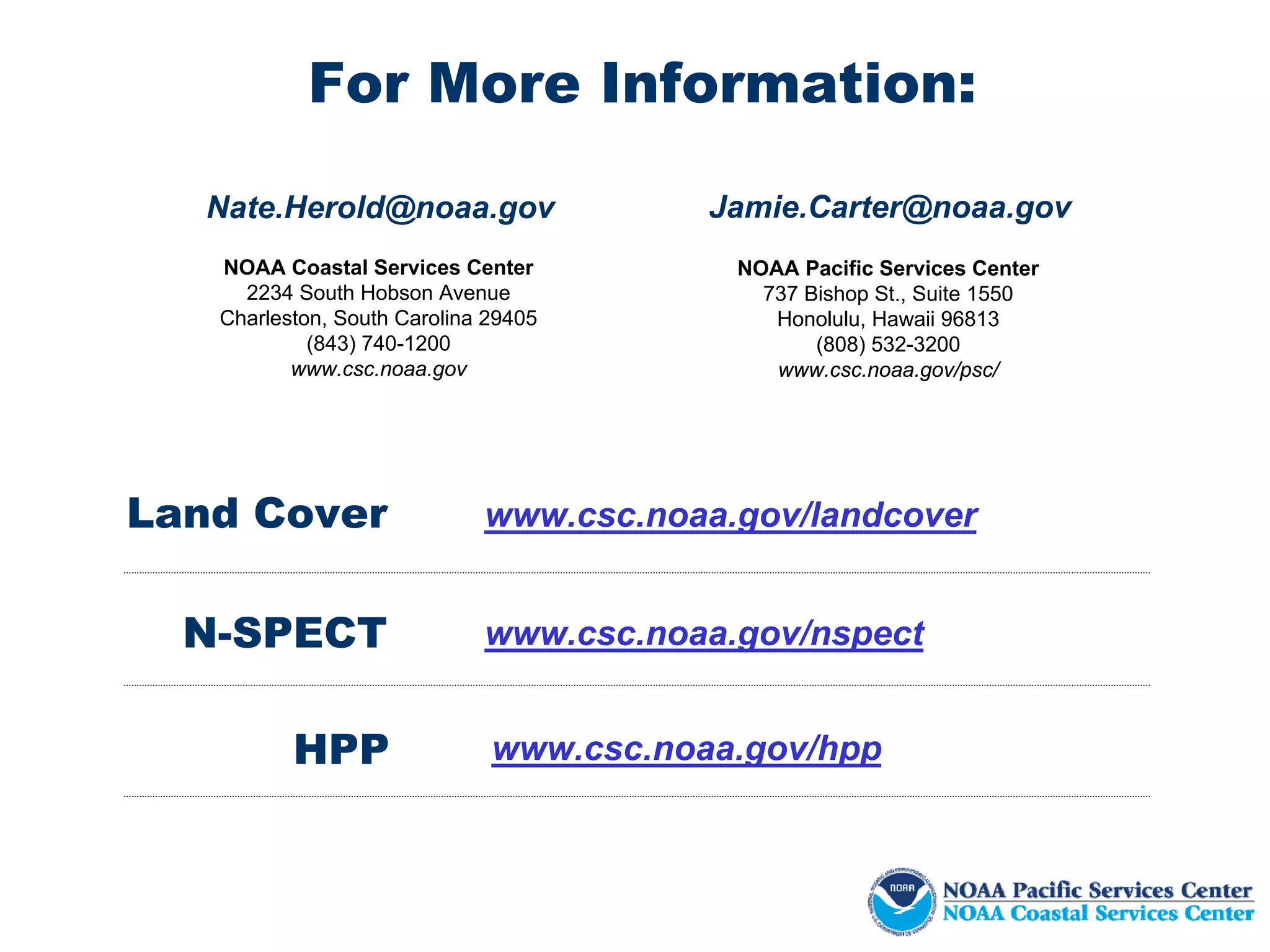 For More Information:

   Nate.Herold@noaa.gov                  Jamie.Carter@noaa.gov
   NOAA Coastal Services Center           NOAA Pacific Services Center
     2234 South Hobson Avenue               737 Bishop St., Suite 1550
   Charleston, South Carolina 29405          Honolulu, Hawaii 96813
            (843) 740-1200                       (808) 532-3200
          www.csc.noaa.gov                   www.csc.noaa.gov/psc/




Land Cover                   www.csc.noaa.gov/landcover


  N-SPECT                    www.csc.noaa.gov/nspect


          HPP                 www.csc.noaa.gov/hpp
 