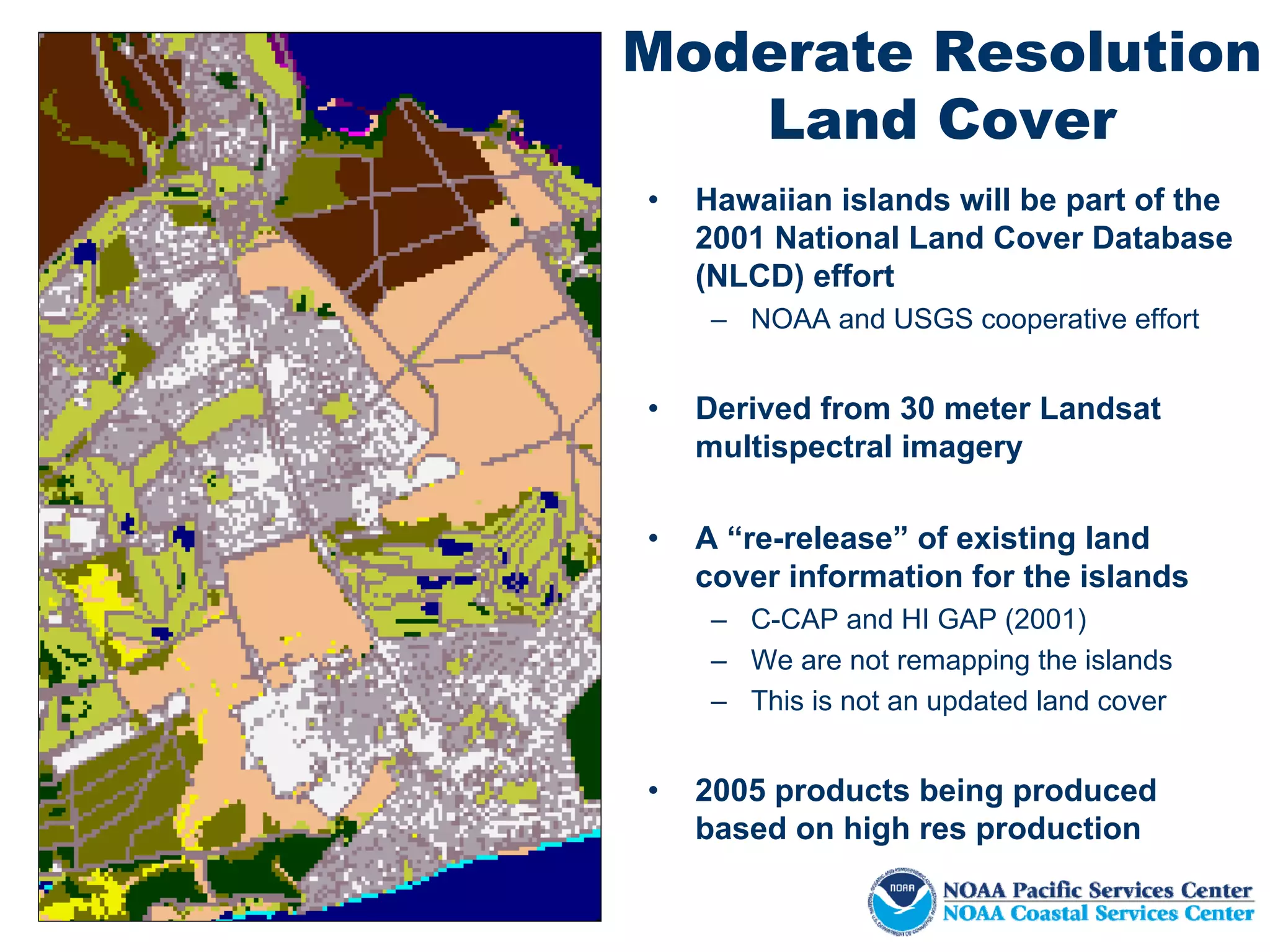 Moderate Resolution
   Land Cover
•   Hawaiian islands will be part of the
    2001 National Land Cover Database
    (NLCD) effort
     – NOAA and USGS cooperative effort


•   Derived from 30 meter Landsat
    multispectral imagery

•   A “re-release” of existing land
    cover information for the islands
     – C-CAP and HI GAP (2001)
     – We are not remapping the islands
     – This is not an updated land cover


•   2005 products being produced
    based on high res production
 