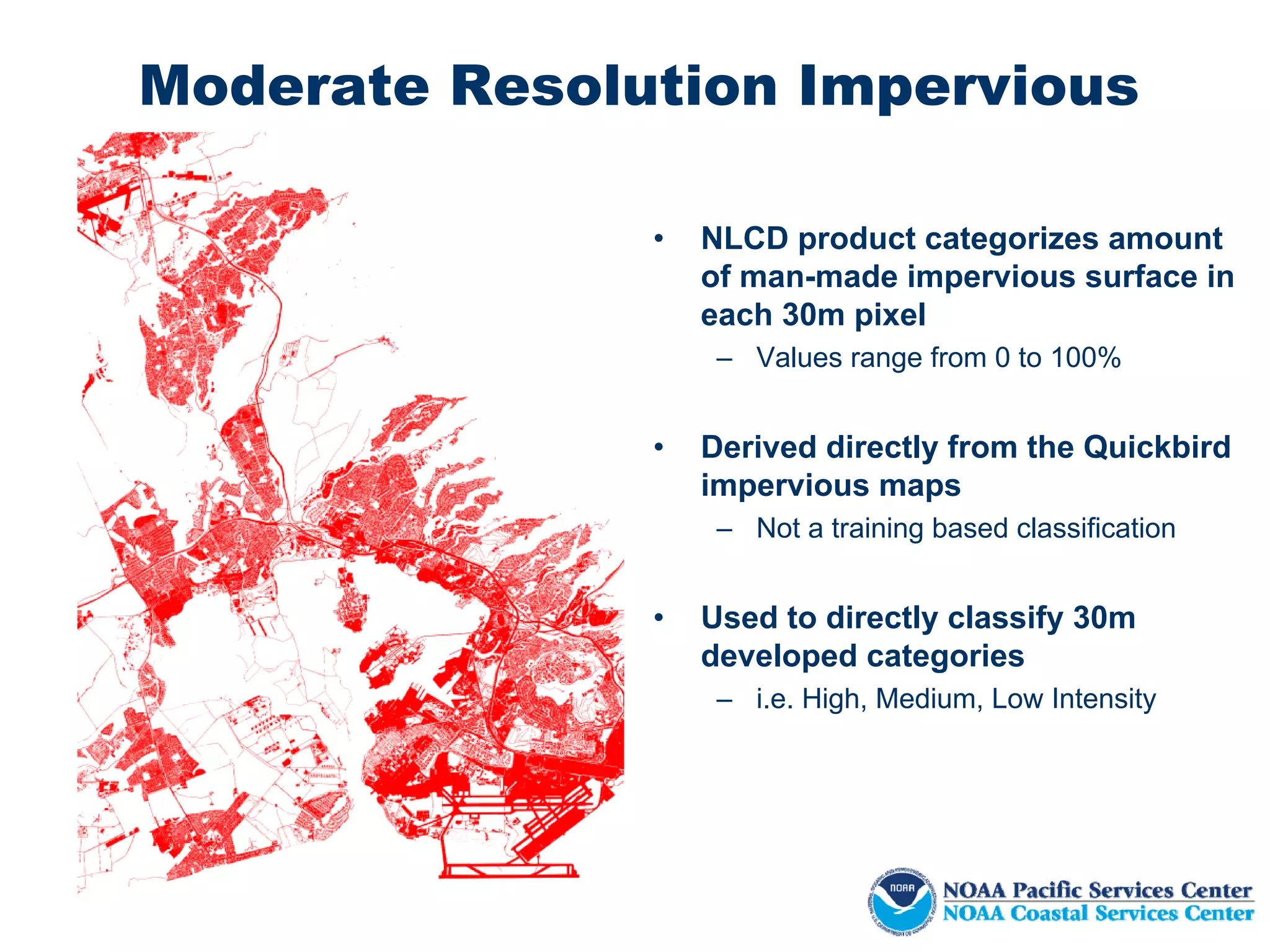Moderate Resolution Impervious

               •   NLCD product categorizes amount
                   of man-made impervious surface in
                   each 30m pixel
                    – Values range from 0 to 100%


               •   Derived directly from the Quickbird
                   impervious maps
                    – Not a training based classification


               •   Used to directly classify 30m
                   developed categories
                    – i.e. High, Medium, Low Intensity
 
