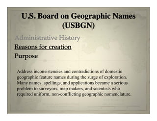 U.S. Board on Geographic Names
             (USBGN)
Administrative History
Reasons for creation
Purpose

Address inconsistencies and contradictions of domestic
geographic feature names during the surge of exploration.
Many names spellings and applications became a serious
      names, spellings,
problem to surveyors, map makers, and scientists who
required uniform, non-conflicting geographic nomenclature.
 