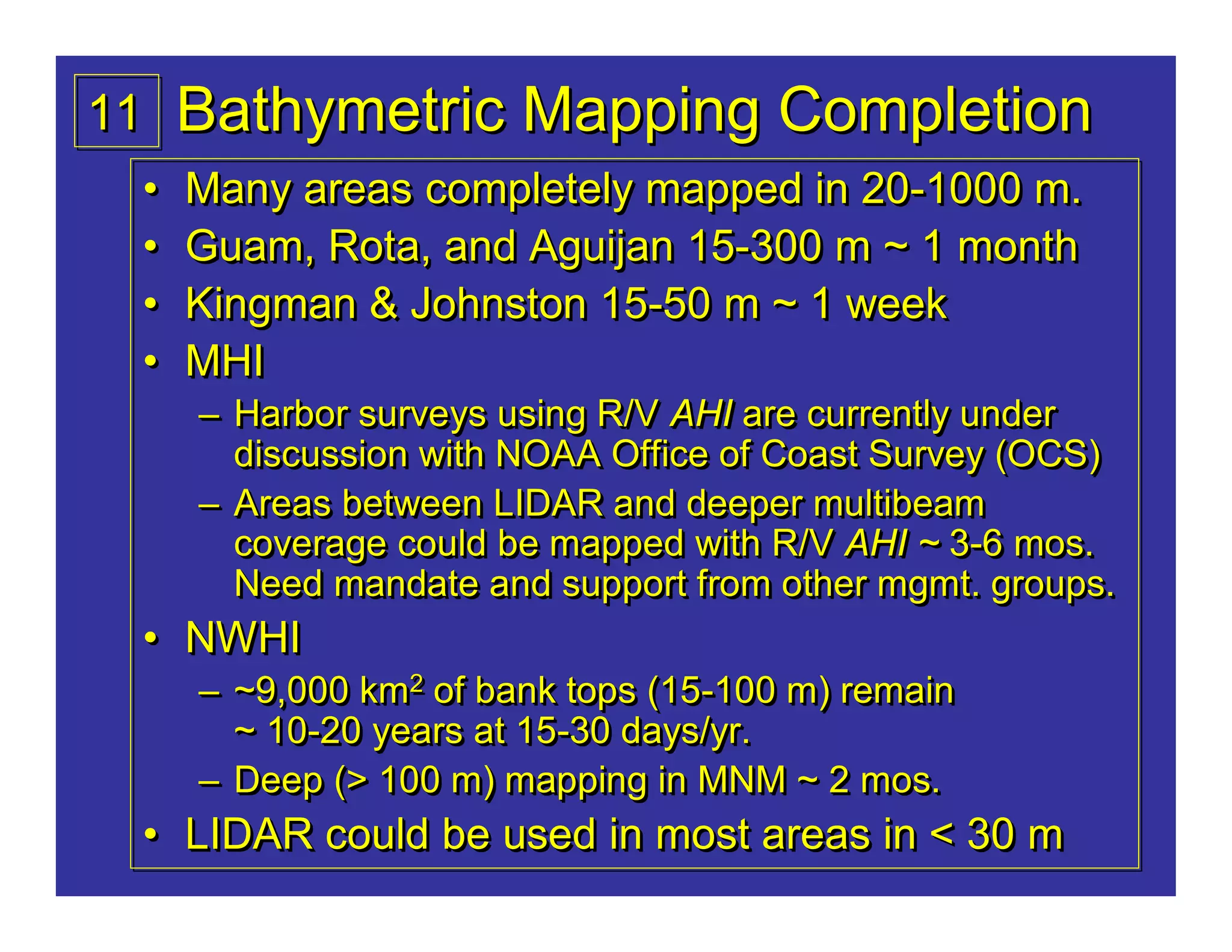11   Bathymetric Mapping Completion
 •   Many areas completely mapped in 20-1000 m.
                                     20-1000
 •   Guam, Rota, and Aguijan 15-300 m ~ 1 month
                             15-300
 •   Kingman & Johnston 15-50 m ~ 1 week
                        15-50
 •   MHI
     – Harbor surveys using R/V AHI are currently under
       discussion with NOAA Office of Coast Survey (OCS)
     – Areas between LIDAR and deeper multibeam
       coverage could be mapped with R/V AHI ~ 3-6 mos.
                                                 3-6
       Need mandate and support from other mgmt. groups.
 • NWHI
     – ~9,000 km2 of bank tops (15-100 m) remain
                 2             (15-100
       ~ 10-20 years at 15-30 days/yr.
         10-20          15-30
     – Deep (> 100 m) mapping in MNM ~ 2 mos.
 • LIDAR could be used in most areas in < 30 m
 