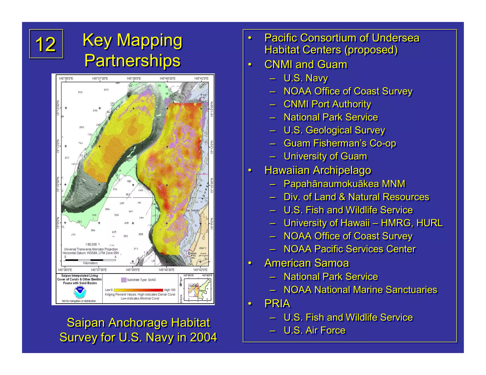 12       Key Mapping                •
                                    •   Pacific Consortium of Undersea
                                        Pacific Consortium of Undersea
                                        Habitat Centers (proposed)
                                        Habitat Centers (proposed)
         Partnerships               •
                                    •   CNMI and Guam
                                        CNMI and Guam
                                         –
                                         –   U.S. Navy
                                             U.S. Navy
                                         –
                                         –   NOAA Office of Coast Survey
                                             NOAA Office of Coast Survey
                                         –
                                         –   CNMI Port Authority
                                             CNMI Port Authority
                                         –
                                         –   National Park Service
                                             National Park Service
                                         –
                                         –   U.S. Geological Survey
                                             U.S. Geological Survey
                                         –
                                         –   Guam Fisherman’s Co-op
                                             Guam Fisherman’ Co-
                                                   Fisherman’s Co-op
                                         –
                                         –   University of Guam
                                             University of Guam
                                    •
                                    •   Hawaiian Archipelago
                                        Hawaiian Archipelago
                                         –
                                         –   Papahānaumokuā
                                             Papahānaumokuākea MNM
                                             Papahānaumokuākea MNM
                                         –
                                         –   Div. of Land & Natural Resources
                                             Div. of Land & Natural Resources
                                         –
                                         –   U.S. Fish and Wildlife Service
                                             U.S. Fish and Wildlife Service
                                         –
                                         –   University of Hawaii – HMRG, HURL
                                             University of Hawaii – HMRG, HURL
                                         –
                                         –   NOAA Office of Coast Survey
                                             NOAA Office of Coast Survey
                                         –
                                         –   NOAA Pacific Services Center
                                             NOAA Pacific Services Center
                                    •
                                    •   American Samoa
                                        American Samoa
                                         – National Park Service
                                         – National Park Service
                                         – NOAA National Marine Sanctuaries
                                         – NOAA National Marine Sanctuaries
                                    •
                                    •   PRIA
                                        PRIA
                                         – U.S. Fish and Wildlife Service
                                         – U.S. Fish and Wildlife Service
      Saipan Anchorage Habitat
                                         – U.S. Air Force
                                         – U.S. Air Force
     Survey for U.S. Navy in 2004
 