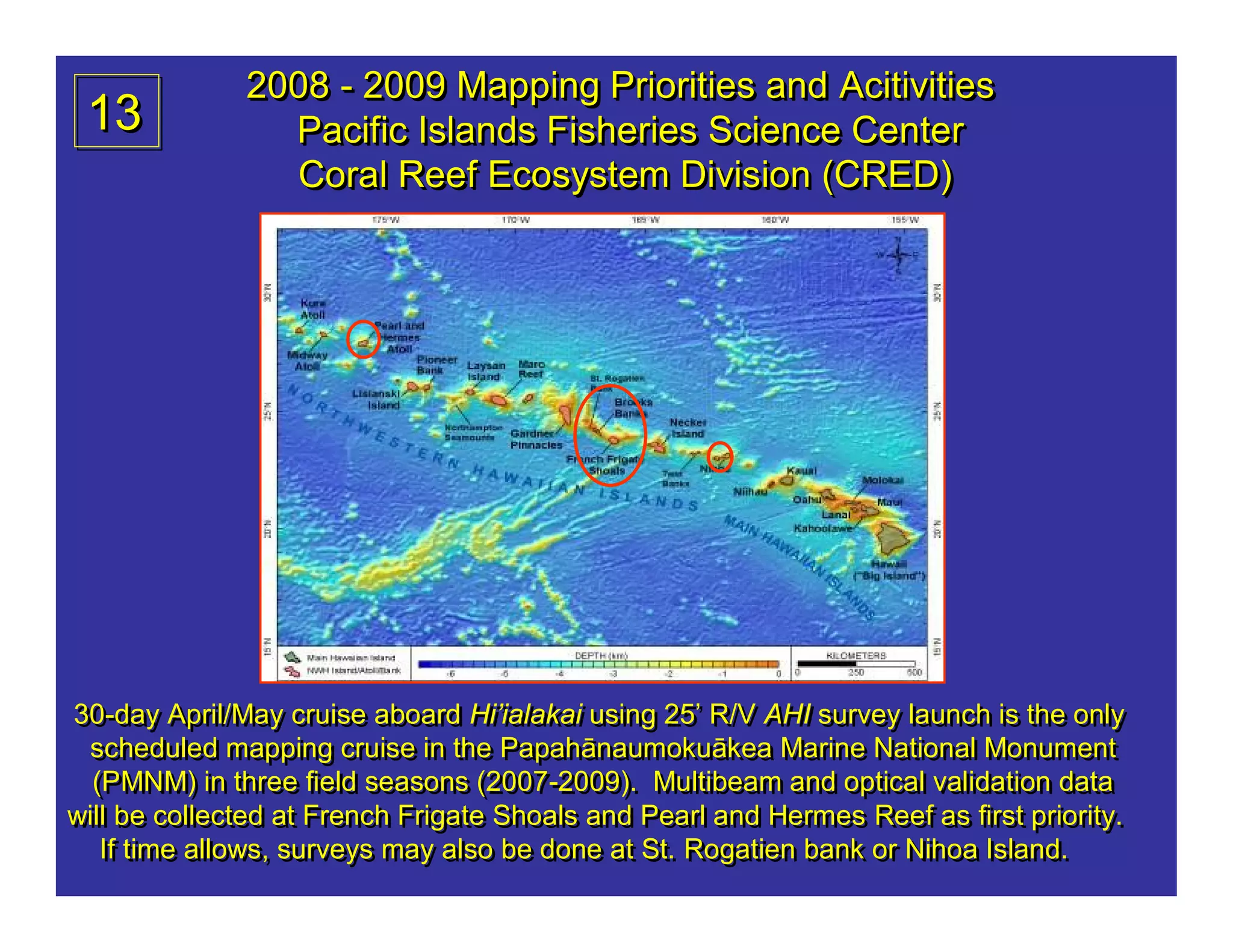 2008 - 2009 Mapping Priorities and Acitivities
 13             Pacific Islands Fisheries Science Center
                Coral Reef Ecosystem Division (CRED)




30-day April/May cruise aboard Hi’ialakai using 25’ R/V AHI survey launch is the only
30-day April/May cruise aboard Hi’ialakai using 25’ R/V AHI survey launch is the only
 scheduled mapping cruise in the Papahānaumokuākea Marine National Monument
  scheduled mapping cruise in the Papahānaumokuākea Marine National Monument
  (PMNM) in three field seasons (2007-2009). Multibeam and optical validation data
  (PMNM) in three field seasons (2007-2009). Multibeam and optical validation data
will be collected at French Frigate Shoals and Pearl and Hermes Reef as first priority.
will be collected at French Frigate Shoals and Pearl and Hermes Reef as first priority.
   If time allows, surveys may also be done at St. Rogatien bank or Nihoa Island.
   If time allows, surveys may also be done at St. Rogatien bank or Nihoa Island.
 