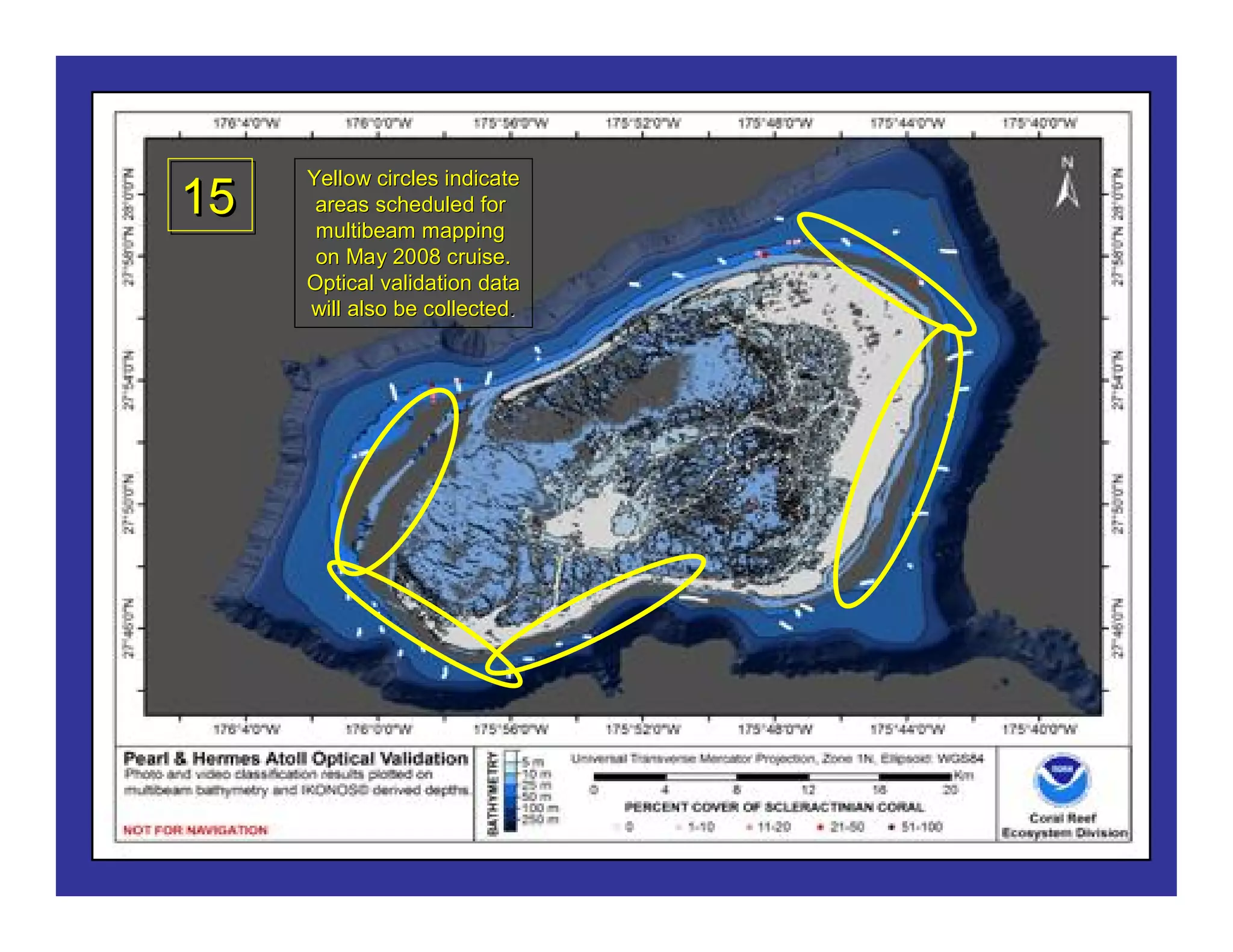 Pearl and Hermes Reef
Existing Multibeam, IKONOS, and Optical Validation Data
          Yellow circles indicate
  15      areas scheduled for
          multibeam mapping
          on May 2008 cruise.
         Optical validation data
         will also be collected.
                      collected.
 