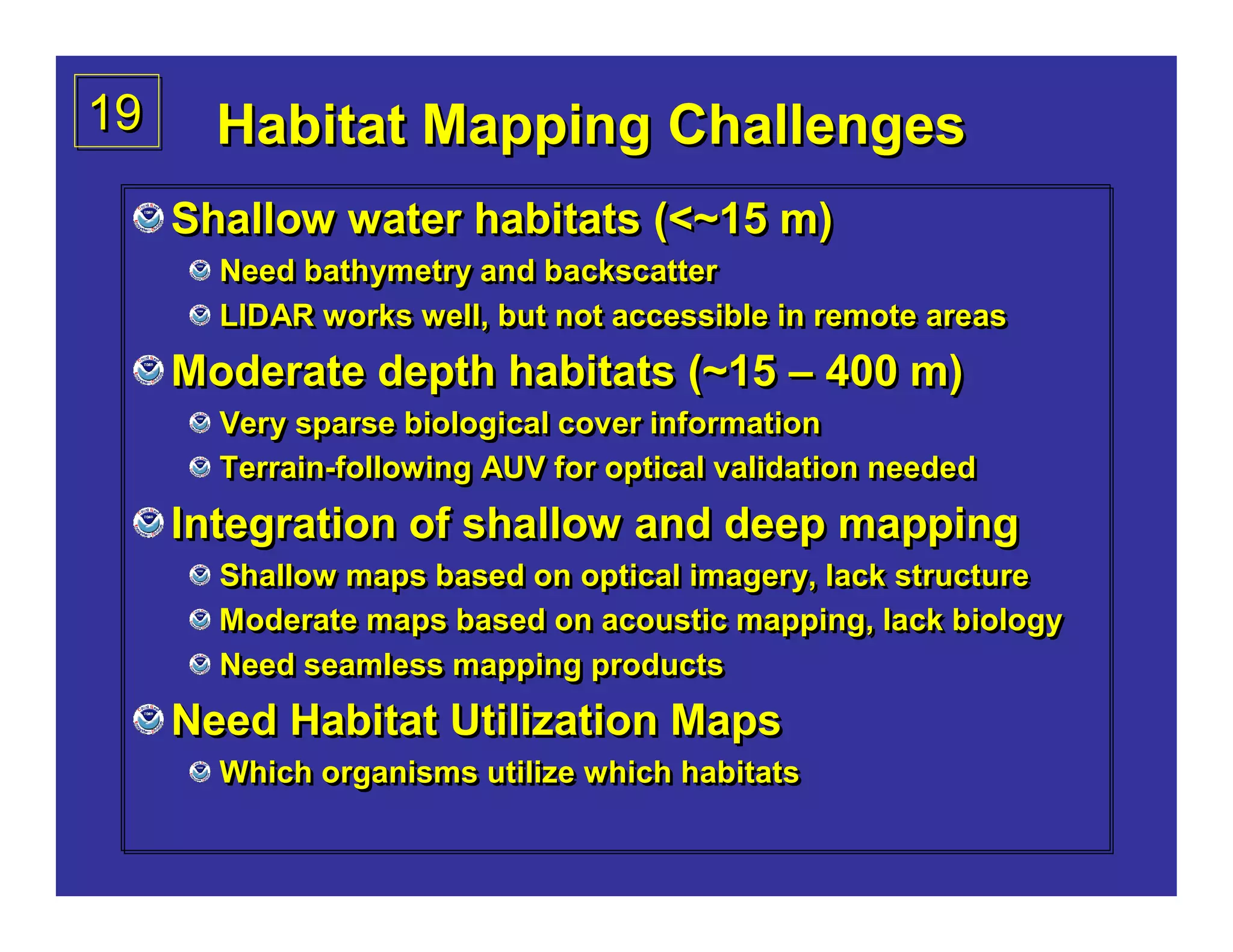 19     Habitat Mapping Challenges
     Shallow water habitats (<~15 m)
       Need bathymetry and backscatter
       LIDAR works well, but not accessible in remote areas
     Moderate depth habitats (~15 – 400 m)
       Very sparse biological cover information
       Terrain-following AUV for optical validation needed
       Terrain-following
     Integration of shallow and deep mapping
       Shallow maps based on optical imagery, lack structure
       Moderate maps based on acoustic mapping, lack biology
       Need seamless mapping products
     Need Habitat Utilization Maps
       Which organisms utilize which habitats
 