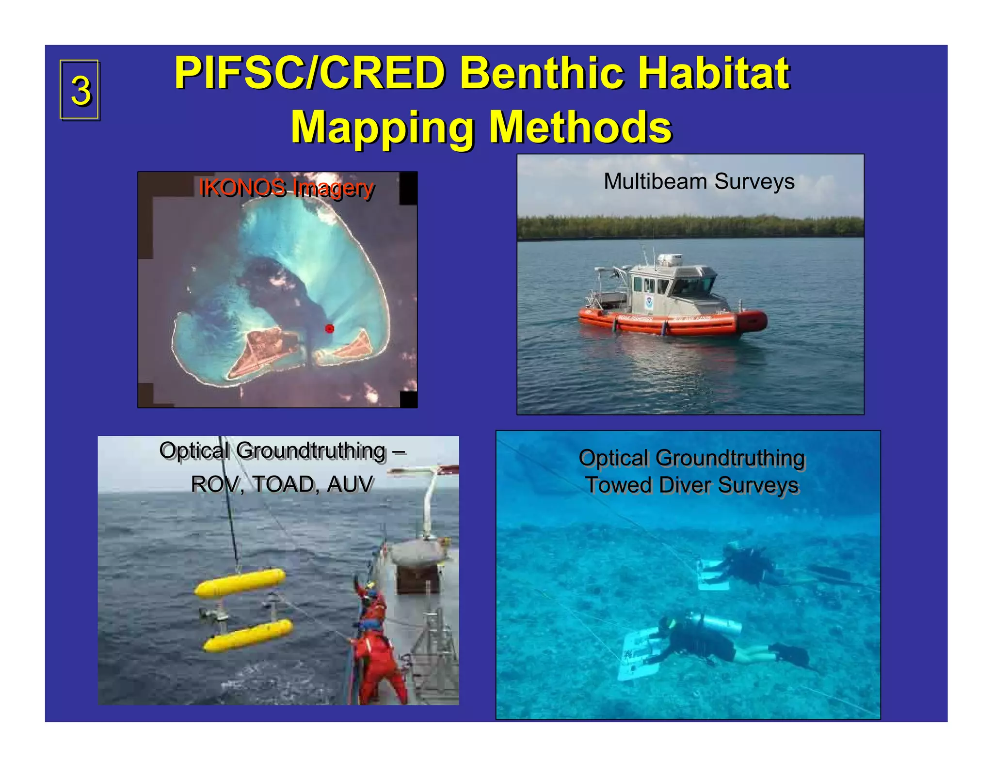 3    PIFSC/CRED Benthic Habitat
         Mapping Methods
       IKONOS Imagery
       IKONOS Imagery            Multibeam Surveys




    Optical Groundtruthing –
    Optical Groundtruthing –   Optical Groundtruthing
                               Optical Groundtruthing
      ROV, TOAD, AUV
       ROV, TOAD, AUV          Towed Diver Surveys
                               Towed Diver Surveys
 