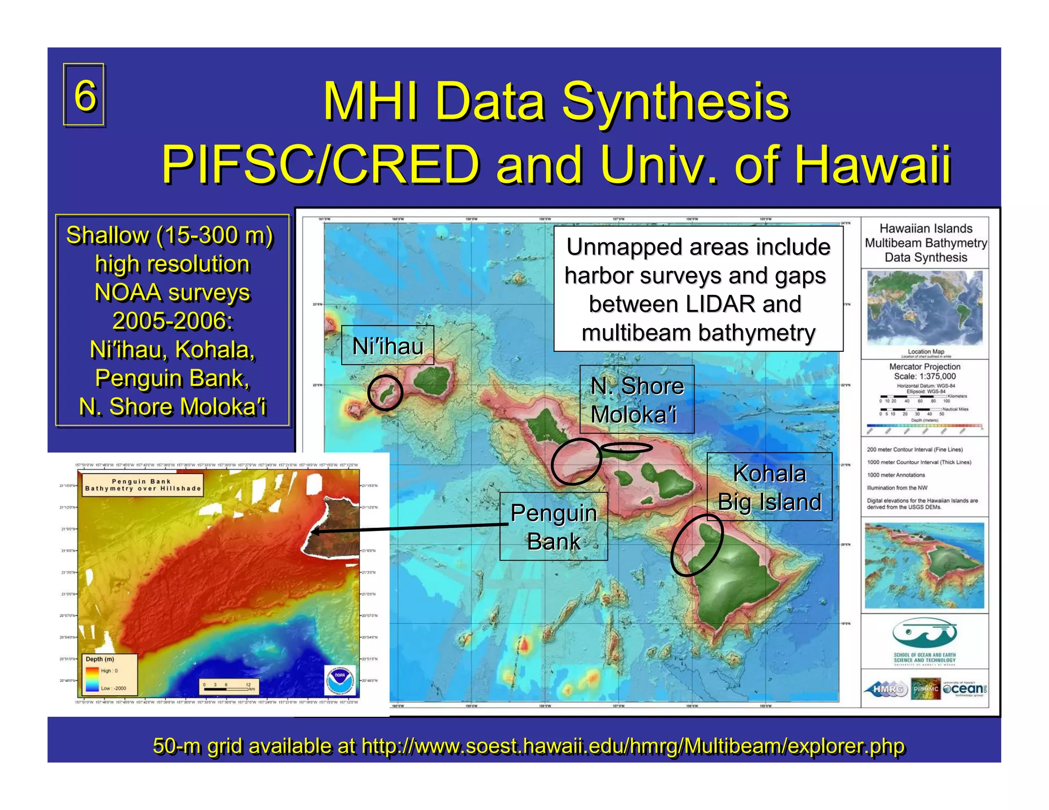 6            MHI Data Synthesis
        PIFSC/CRED and Univ. of Hawaii
Shallow (15-300 m)
Shallow (15-300 m)                               Unmapped areas include
  high resolution
  high resolution                                harbor surveys and gaps
  NOAA surveys
  NOAA surveys                                     between LIDAR and
    2005-2006:
     2005-2006:                                   multibeam bathymetry
  Ni′ihau, Kohala,
  Ni′ihau, Kohala,         Ni′ihau
  Penguin Bank,
  Penguin Bank,                                     N. Shore
 N. Shore Moloka′i
 N. Shore Moloka′i                                  Moloka′i

                                                                  Kohala
                                           Penguin               Big Island
                                            Bank




       50-m grid available at http://www.soest.hawaii.edu/hmrg/Multibeam/explorer.php
       50- grid available at http://www.soest.hawaii.edu/hmrg/Multibeam/explorer.php
       50-m                   http://www.soest.hawaii.edu/hmrg/Multibeam/explorer.php
 