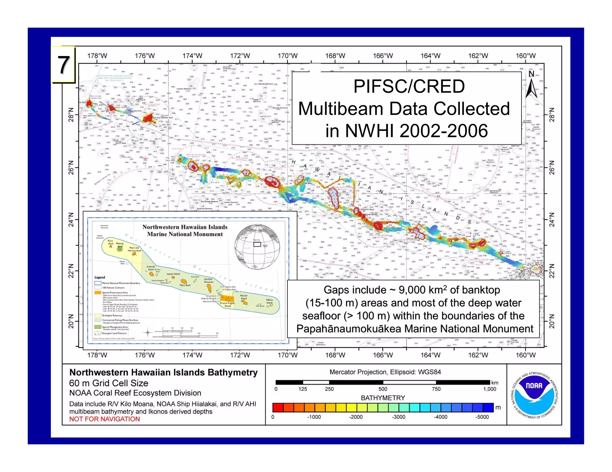 7
           PIFSC/CRED
    Multibeam Data Collected
      in NWHI 2002-2006




          Gaps include ~ 9,000 km2 of banktop
      (15-100 m) areas and most of the deep water
      (15-
     seafloor (> 100 m) within the boundaries of the
    Papahā naumokuā
    Papahānaumokuākea Marine National Monument
 