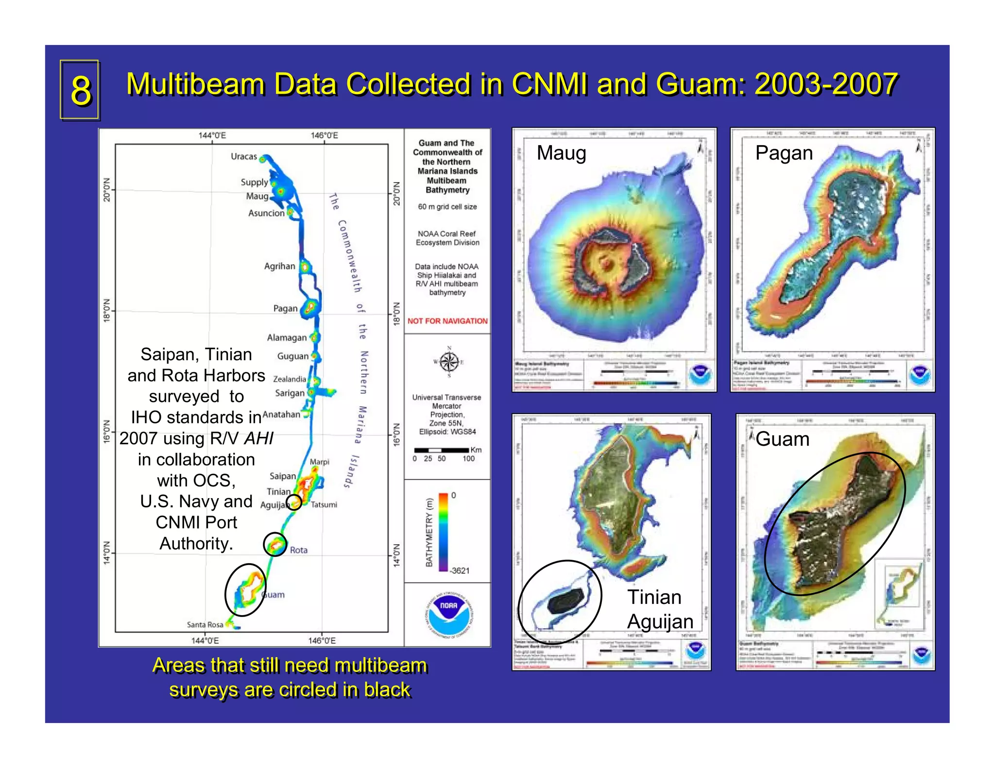 8   Multibeam Data Collected in CNMI and Guam: 2003-2007

                                         Maug             Pagan




       Saipan, Tinian
     and Rota Harbors
        surveyed to
     IHO standards in
    2007 using R/V AHI                                    Guam
      in collaboration
         with OCS,
       U.S. Navy and
         CNMI Port
         Authority.


                                                Tinian
                                                Aguijan

       Areas that still need multibeam
       Areas that still need multibeam
         surveys are circled in black
         surveys are circled in black
 