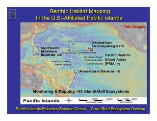 Benthic Habitat Mapping
1
               In the U.S.-Affiliated Pacific Islands
                      U.S.-Affiliated
                                                                    * Tide Gauges




                                         *                      (18)
                                                 ***
                                      *
                                  Wake Island      **
               *           (24)                         Pacific Remote
                                                        Island Areas
                                                        (PRIA) (7)
                                             *
                                             *
                                             *                (6)




             Monitoring & Mapping ~55 Island/Atoll Ecosystems



    Pacific Islands Fisheries Science Center – Coral Reef Ecosystem Division
 