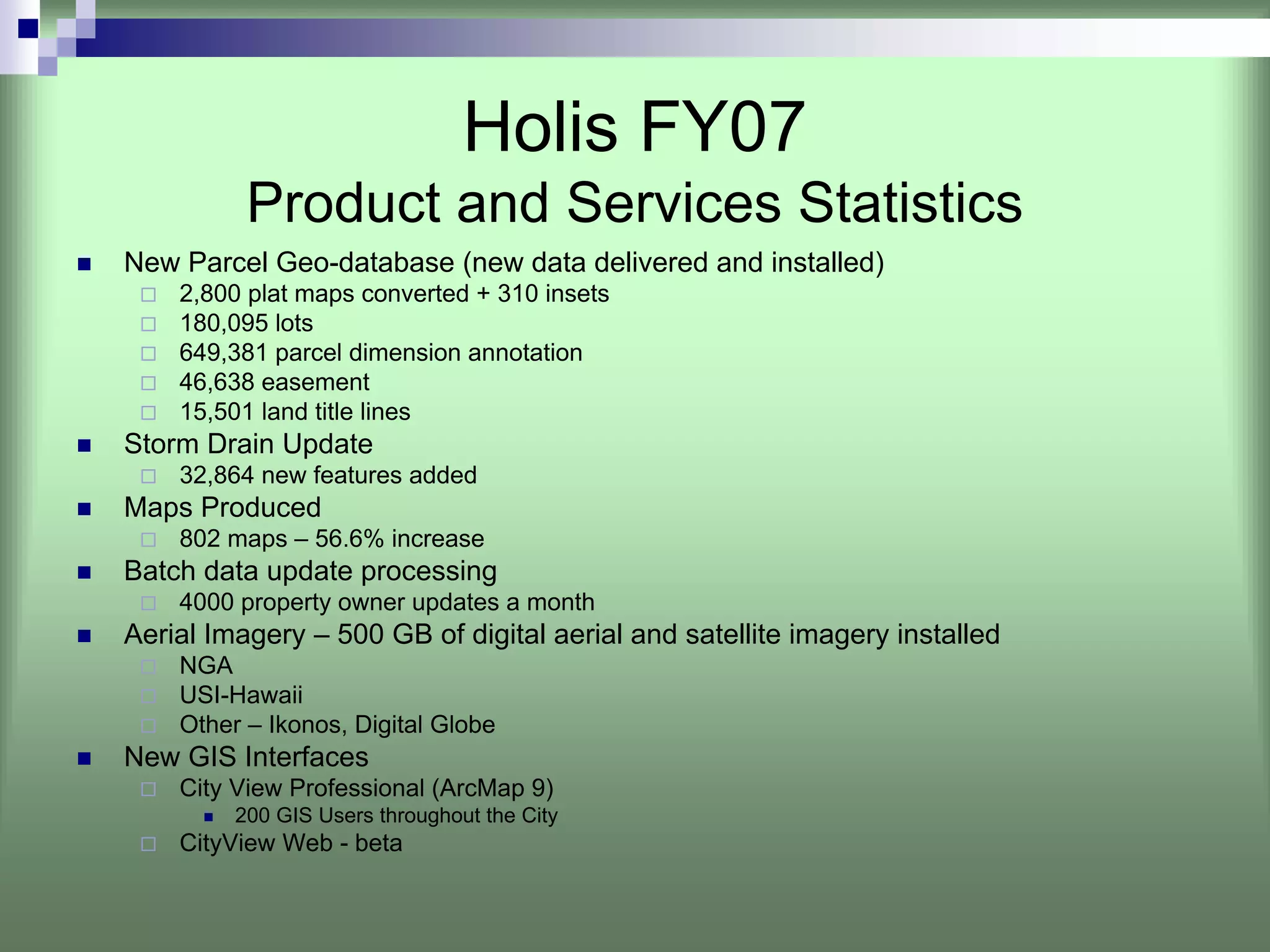 Holis FY07
          Product and Services Statistics
New Parcel Geo-database (new data delivered and installed)
    2,800 plat maps converted + 310 insets
    180,095 lots
    649,381 parcel dimension annotation
    46,638 easement
    15,501 land title lines
Storm Drain Update
    32,864 new features added
Maps Produced
    802 maps – 56.6% increase
Batch data update processing
    4000 property owner updates a month
Aerial Imagery – 500 GB of digital aerial and satellite imagery installed
    NGA
    USI-Hawaii
    Other – Ikonos, Digital Globe
New GIS Interfaces
    City View Professional (ArcMap 9)
         200 GIS Users throughout the City
    CityView Web - beta
 