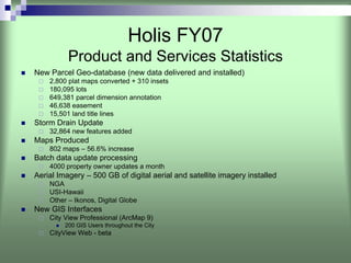 Holis FY07
          Product and Services Statistics
New Parcel Geo-database (new data delivered and installed)
    2,800 plat maps converted + 310 insets
    180,095 lots
    649,381 parcel dimension annotation
    46,638 easement
    15,501 land title lines
Storm Drain Update
    32,864 new features added
Maps Produced
    802 maps – 56.6% increase
Batch data update processing
    4000 property owner updates a month
Aerial Imagery – 500 GB of digital aerial and satellite imagery installed
    NGA
    USI-Hawaii
    Other – Ikonos, Digital Globe
New GIS Interfaces
    City View Professional (ArcMap 9)
         200 GIS Users throughout the City
    CityView Web - beta
 