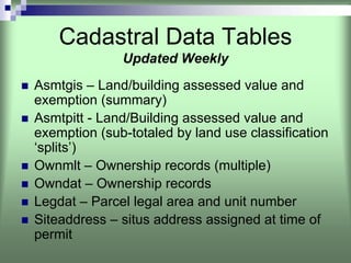 Cadastral Data Tables
              Updated Weekly
Asmtgis – Land/building assessed value and
exemption (summary)
Asmtpitt - Land/Building assessed value and
exemption (sub-totaled by land use classification
‘splits’)
Ownmlt – Ownership records (multiple)
Owndat – Ownership records
Legdat – Parcel legal area and unit number
Siteaddress – situs address assigned at time of
permit
 