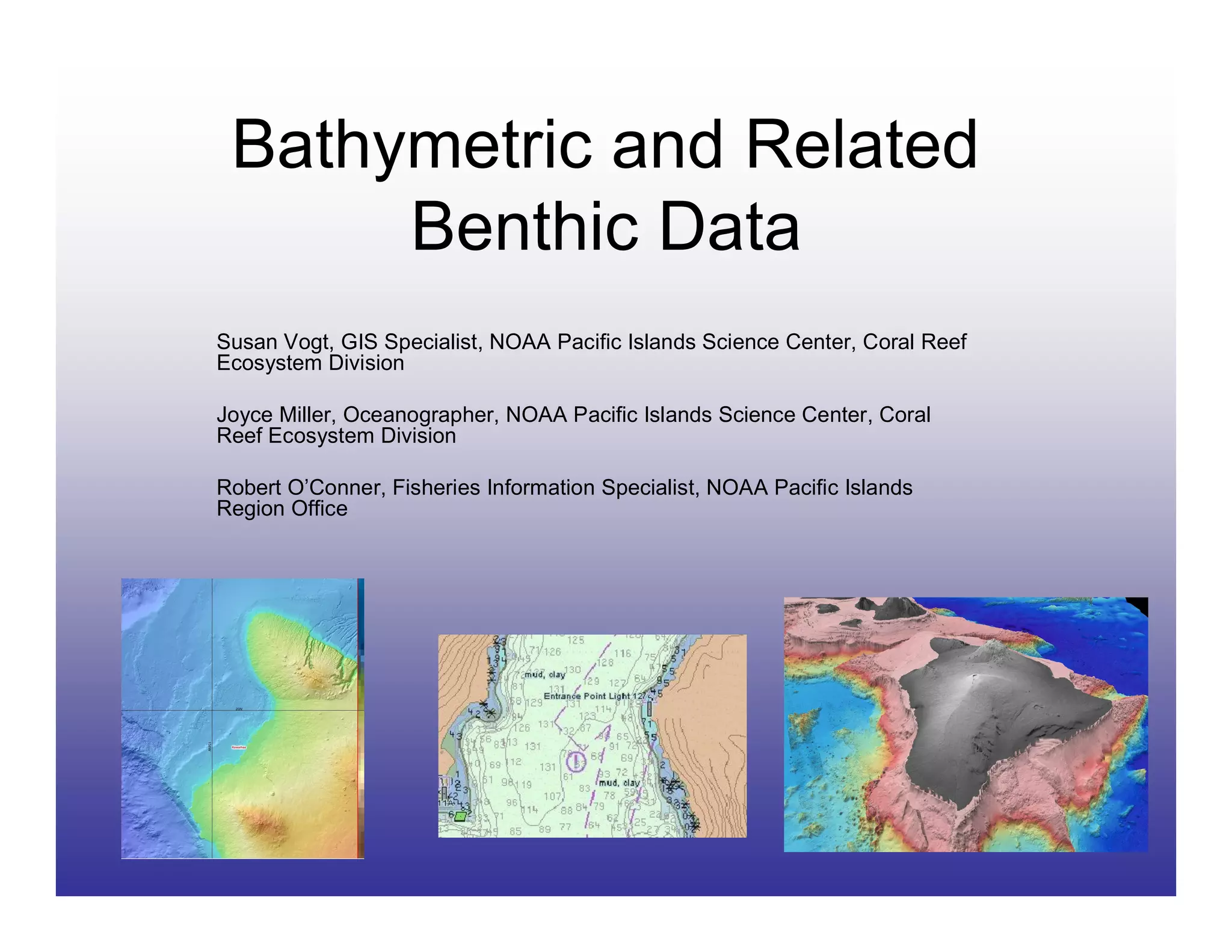 Bathymetric and Related
      Benthic Data
Susan Vogt, GIS Specialist, NOAA Pacific Islands Science Center, Coral Reef
Ecosystem Division

Joyce Miller, Oceanographer, NOAA Pacific Islands Science Center, Coral
Reef Ecosystem Division

Robert O’Conner, Fisheries Information Specialist, NOAA Pacific Islands
Region Office
 