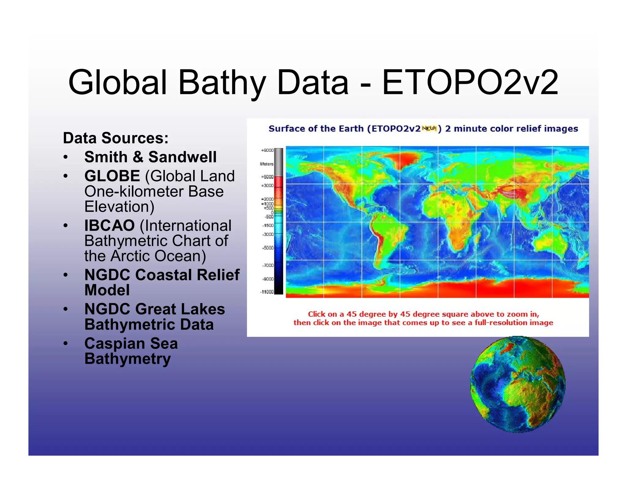 Global Bathy Data - ETOPO2v2
Data Sources:
• Smith & Sandwell
• GLOBE (Global Land
  One-kilometer Base
  Elevation)
• IBCAO (International
  Bathymetric Chart of
  the Arctic Ocean)
• NGDC Coastal Relief
  Model
• NGDC Great Lakes
  Bathymetric Data
• Caspian Sea
  Bathymetry
 
