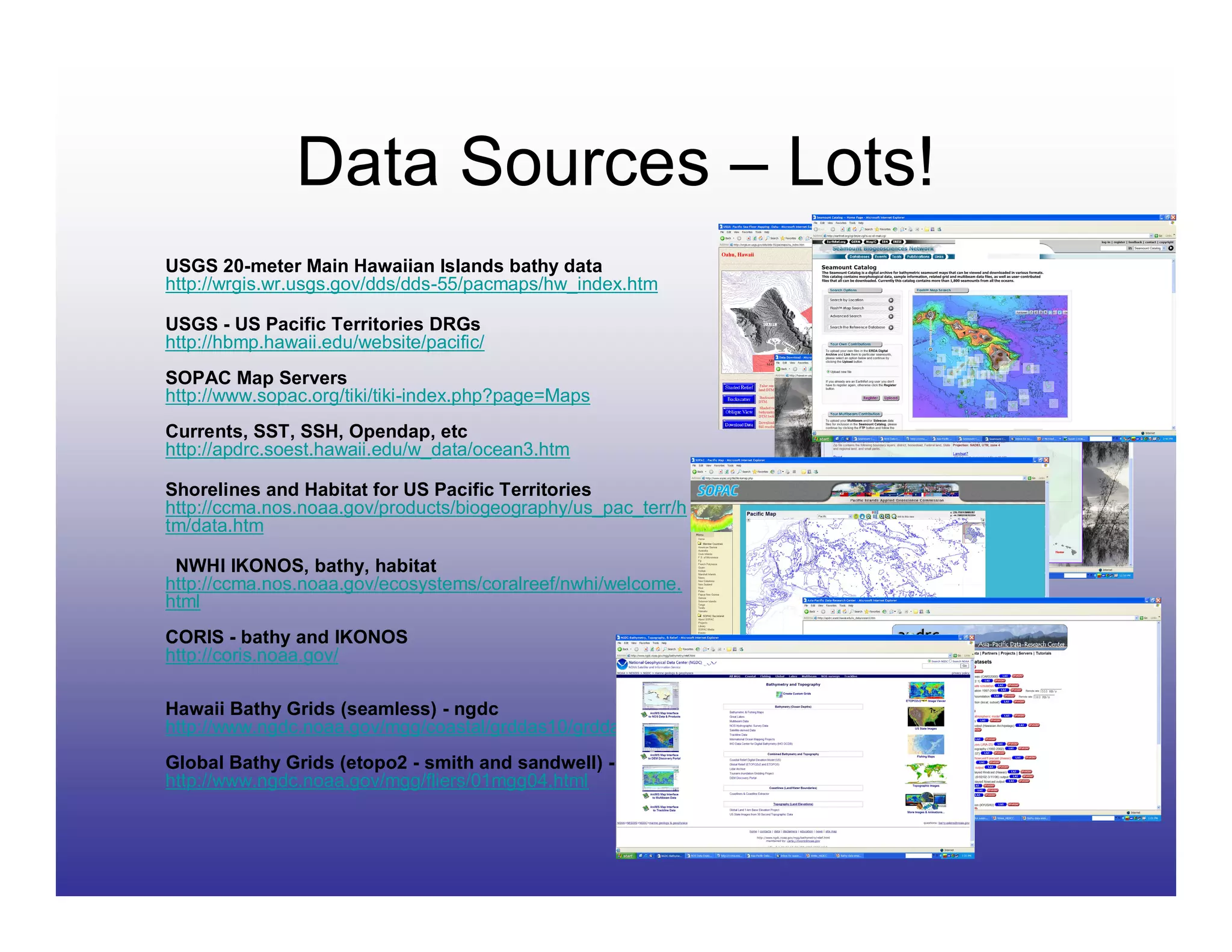 Data Sources – Lots!
USGS 20-meter Main Hawaiian Islands bathy data
http://wrgis.wr.usgs.gov/dds/dds-55/pacmaps/hw_index.htm

USGS - US Pacific Territories DRGs
http://hbmp.hawaii.edu/website/pacific/
SOPAC Map Servers
http://www.sopac.org/tiki/tiki-index.php?page=Maps
Currents, SST, SSH, Opendap, etc
http://apdrc.soest.hawaii.edu/w_data/ocean3.htm

Shorelines and Habitat for US Pacific Territories
http://ccma.nos.noaa.gov/products/biogeography/us_pac_terr/h
tm/data.htm

 NWHI IKONOS, bathy, habitat
http://ccma.nos.noaa.gov/ecosystems/coralreef/nwhi/welcome.
html
CORIS - bathy and IKONOS
http://coris.noaa.gov/

Hawaii Bathy Grids (seamless) - ngdc
http://www.ngdc.noaa.gov/mgg/coastal/grddas10/grddas10.htm
Global Bathy Grids (etopo2 - smith and sandwell) - ngdc
http://www.ngdc.noaa.gov/mgg/fliers/01mgg04.html
 