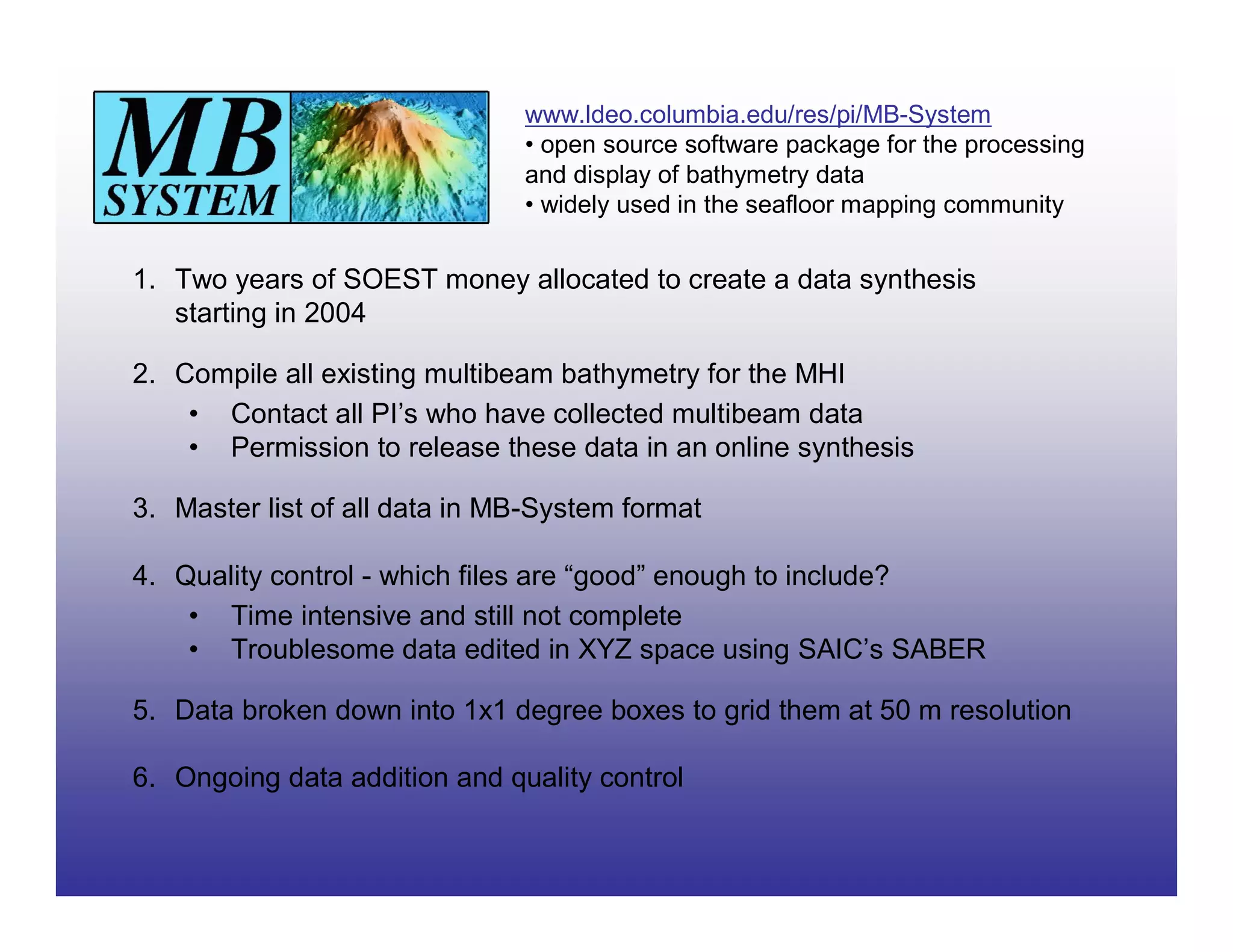 www.ldeo.columbia.edu/res/pi/MB-System
                               • open source software package for the processing
                               and display of bathymetry data
                               • widely used in the seafloor mapping community


1. Two years of SOEST money allocated to create a data synthesis
   starting in 2004

2. Compile all existing multibeam bathymetry for the MHI
    • Contact all PI’s who have collected multibeam data
    • Permission to release these data in an online synthesis

3. Master list of all data in MB-System format

4. Quality control - which files are “good” enough to include?
    • Time intensive and still not complete
    • Troublesome data edited in XYZ space using SAIC’s SABER

5. Data broken down into 1x1 degree boxes to grid them at 50 m resolution

6. Ongoing data addition and quality control
 