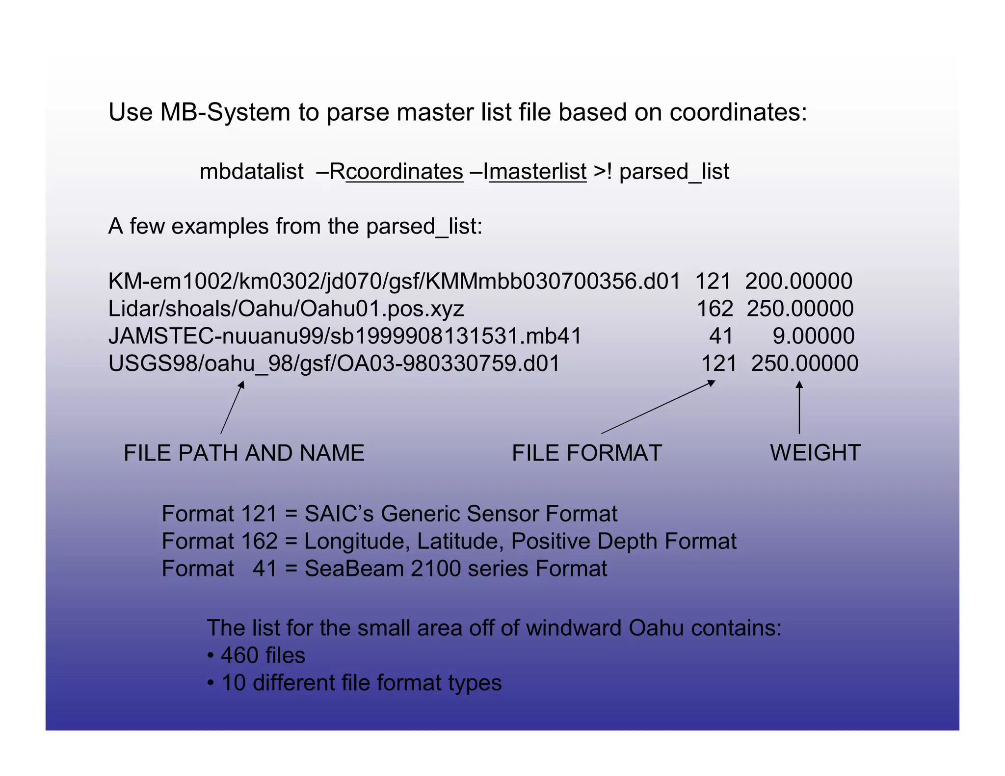 Use MB-System to parse master list file based on coordinates:

        mbdatalist –Rcoordinates –Imasterlist >! parsed_list

A few examples from the parsed_list:

KM-em1002/km0302/jd070/gsf/KMMmbb030700356.d01 121 200.00000
Lidar/shoals/Oahu/Oahu01.pos.xyz               162 250.00000
JAMSTEC-nuuanu99/sb1999908131531.mb41           41   9.00000
USGS98/oahu_98/gsf/OA03-980330759.d01          121 250.00000


 FILE PATH AND NAME                    FILE FORMAT               WEIGHT

     Format 121 = SAIC’s Generic Sensor Format
     Format 162 = Longitude, Latitude, Positive Depth Format
     Format 41 = SeaBeam 2100 series Format

         The list for the small area off of windward Oahu contains:
         • 460 files
         • 10 different file format types
 