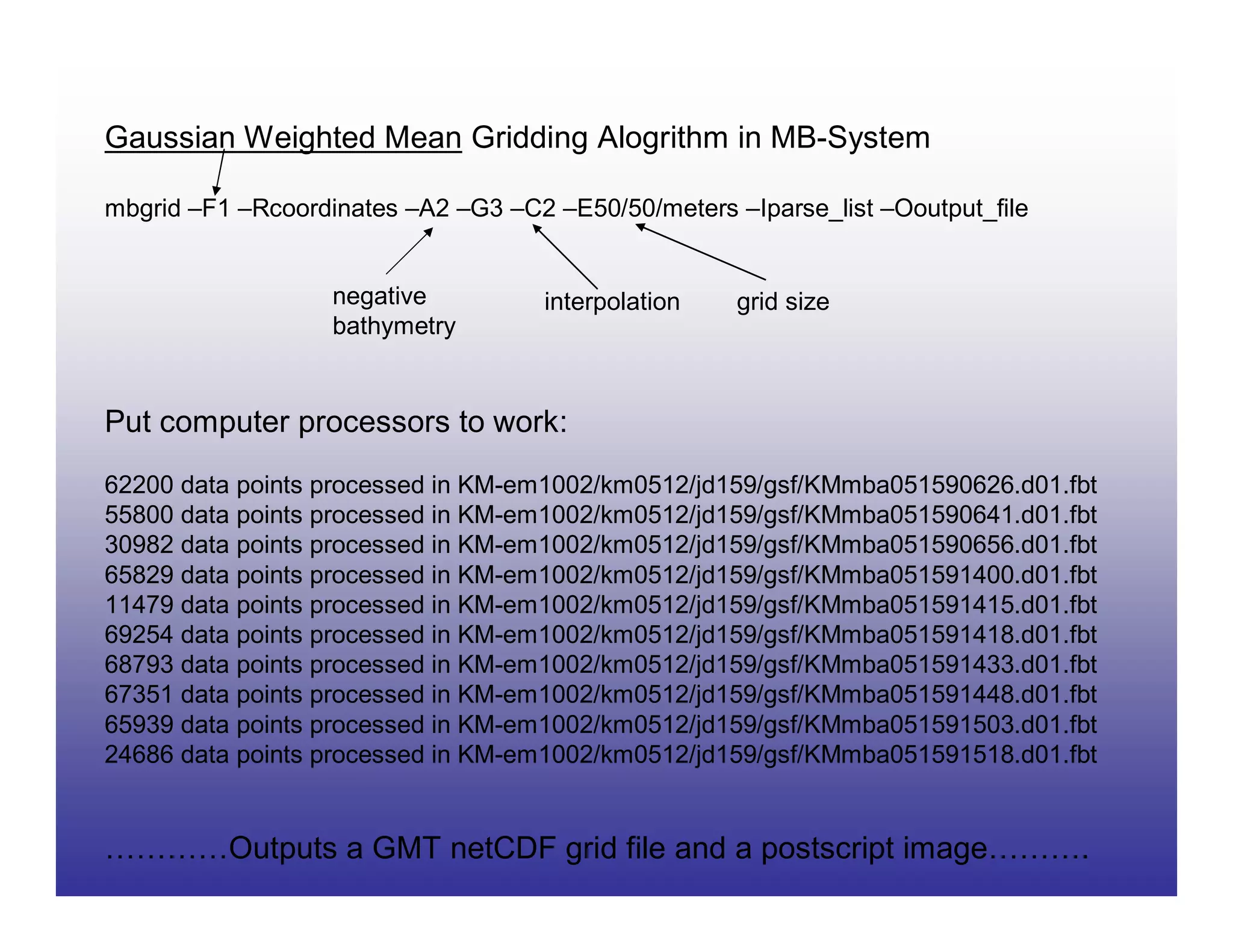 Gaussian Weighted Mean Gridding Alogrithm in MB-System

mbgrid –F1 –Rcoordinates –A2 –G3 –C2 –E50/50/meters –Iparse_list –Ooutput_file


                   negative          interpolation   grid size
                   bathymetry


Put computer processors to work:
62200 data points processed in KM-em1002/km0512/jd159/gsf/KMmba051590626.d01.fbt
55800 data points processed in KM-em1002/km0512/jd159/gsf/KMmba051590641.d01.fbt
30982 data points processed in KM-em1002/km0512/jd159/gsf/KMmba051590656.d01.fbt
65829 data points processed in KM-em1002/km0512/jd159/gsf/KMmba051591400.d01.fbt
11479 data points processed in KM-em1002/km0512/jd159/gsf/KMmba051591415.d01.fbt
69254 data points processed in KM-em1002/km0512/jd159/gsf/KMmba051591418.d01.fbt
68793 data points processed in KM-em1002/km0512/jd159/gsf/KMmba051591433.d01.fbt
67351 data points processed in KM-em1002/km0512/jd159/gsf/KMmba051591448.d01.fbt
65939 data points processed in KM-em1002/km0512/jd159/gsf/KMmba051591503.d01.fbt
24686 data points processed in KM-em1002/km0512/jd159/gsf/KMmba051591518.d01.fbt


…………Outputs a GMT netCDF grid file and a postscript image……….
 
