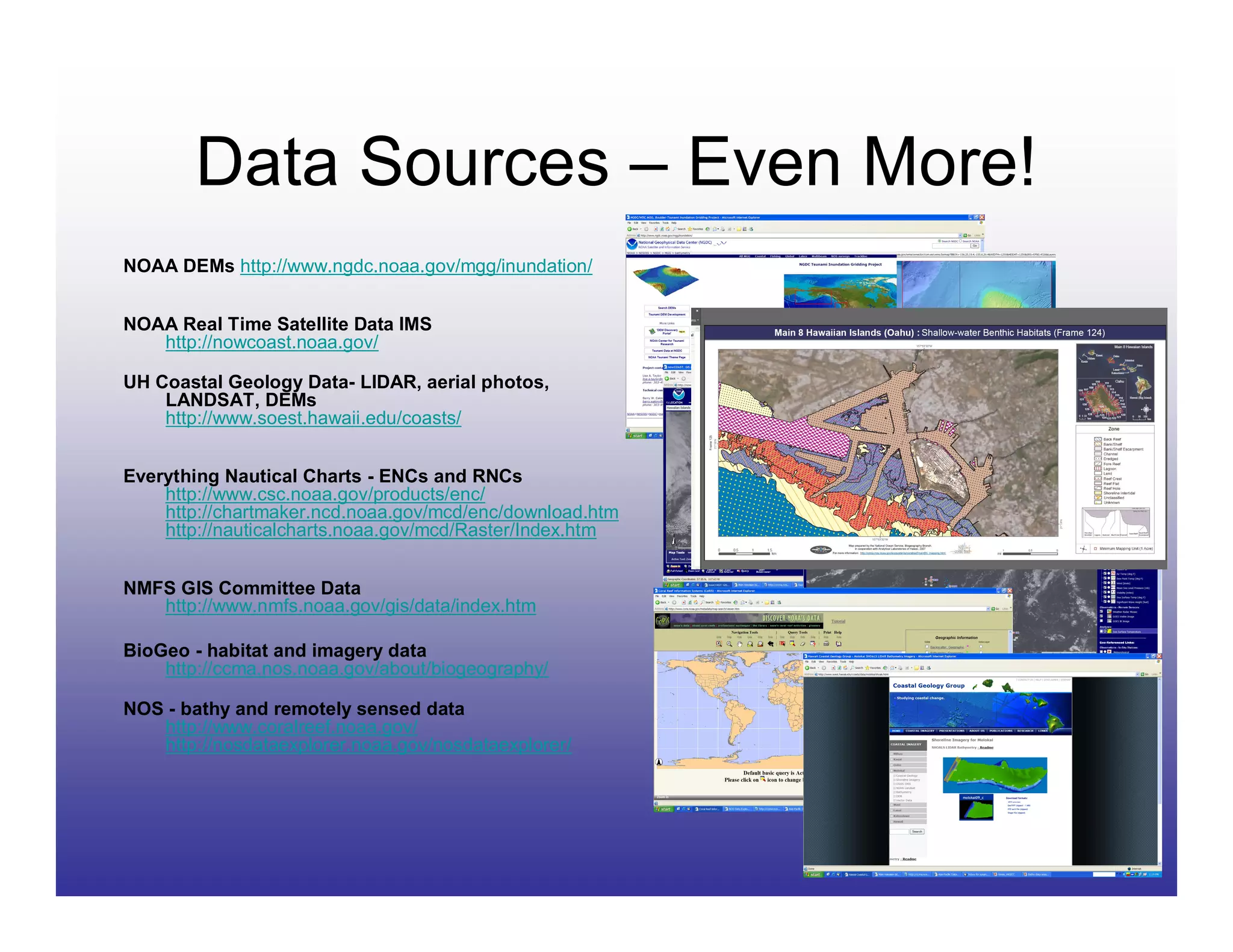 Data Sources – Even More!
NOAA DEMs http://www.ngdc.noaa.gov/mgg/inundation/


NOAA Real Time Satellite Data IMS
   http://nowcoast.noaa.gov/

UH Coastal Geology Data- LIDAR, aerial photos,
    LANDSAT, DEMs
    http://www.soest.hawaii.edu/coasts/


Everything Nautical Charts - ENCs and RNCs
    http://www.csc.noaa.gov/products/enc/
    http://chartmaker.ncd.noaa.gov/mcd/enc/download.htm
    http://nauticalcharts.noaa.gov/mcd/Raster/Index.htm


NMFS GIS Committee Data
   http://www.nmfs.noaa.gov/gis/data/index.htm

BioGeo - habitat and imagery data
    http://ccma.nos.noaa.gov/about/biogeography/

NOS - bathy and remotely sensed data
   http://www.coralreef.noaa.gov/
   http://nosdataexplorer.noaa.gov/nosdataexplorer/
 