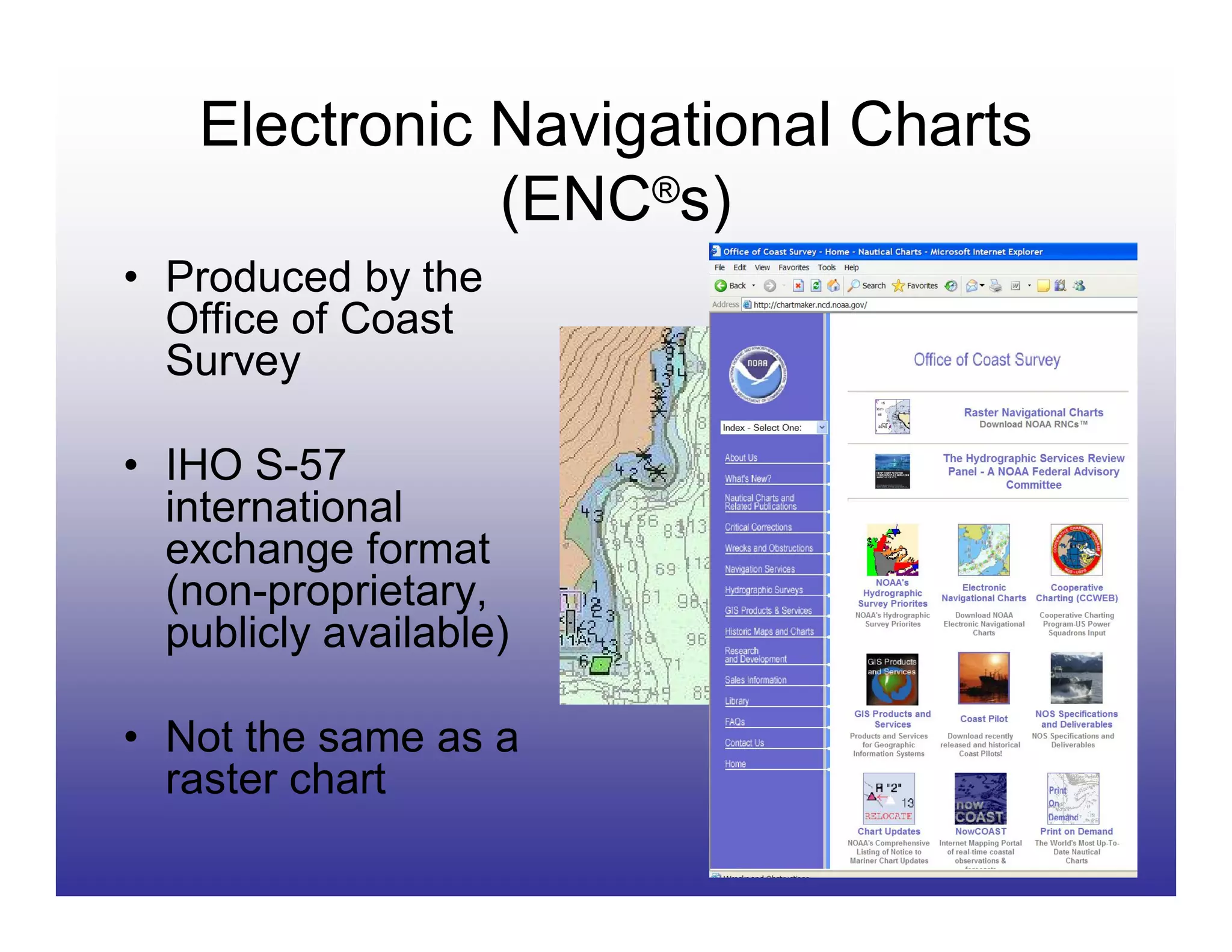 Electronic Navigational Charts
               (ENC®s)
• Produced by the
  Office of Coast
  Survey

• IHO S-57
  international
  exchange format
  (non-proprietary,
  publicly available)

• Not the same as a
  raster chart
 