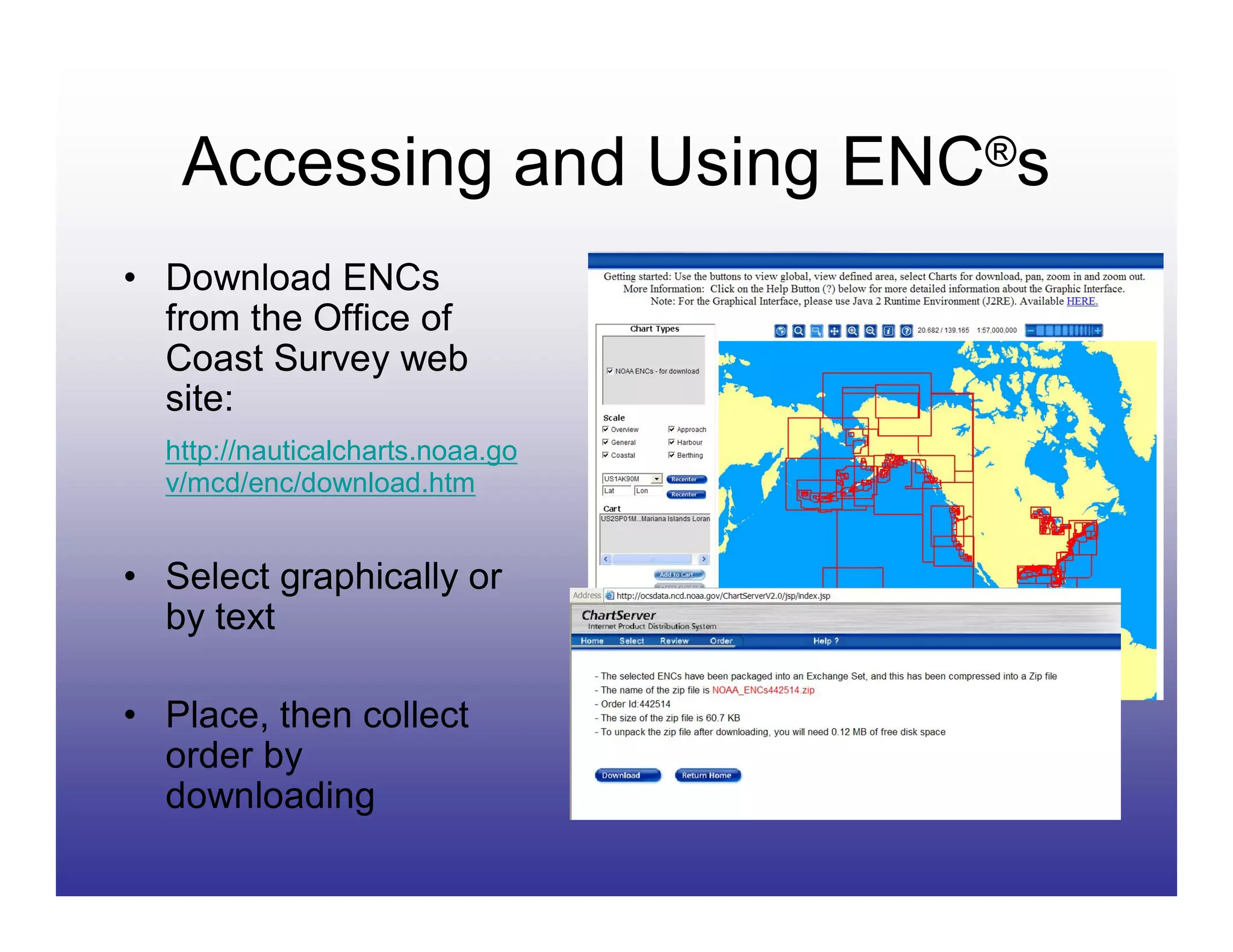 Accessing and Using ENC®s
• Download ENCs
  from the Office of
  Coast Survey web
  site:
  http://nauticalcharts.noaa.go
  v/mcd/enc/download.htm


• Select graphically or
  by text

• Place, then collect
  order by
  downloading
 