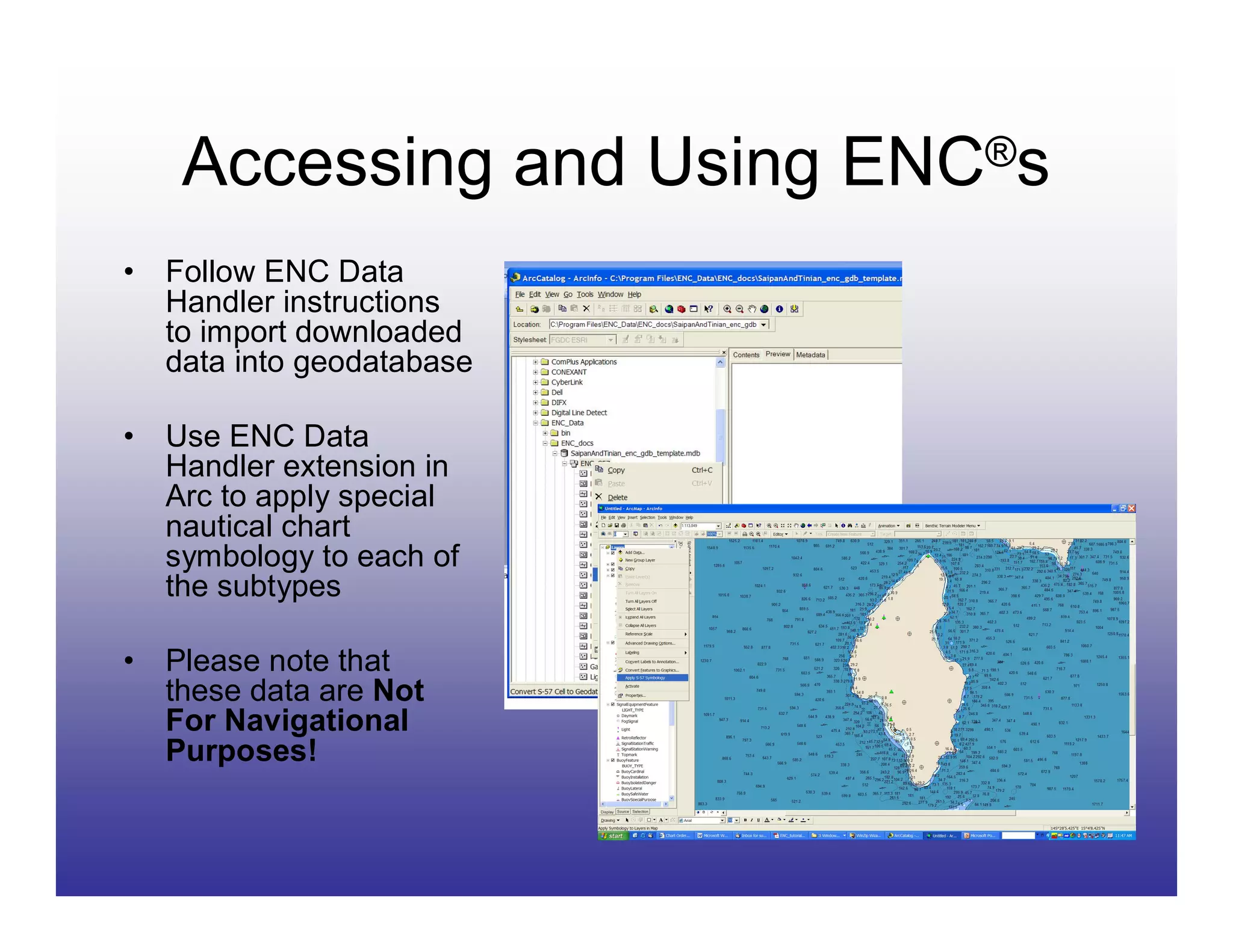 Accessing and Using ENC®s
•   Follow ENC Data
    Handler instructions
    to import downloaded
    data into geodatabase

•   Use ENC Data
    Handler extension in
    Arc to apply special
    nautical chart
    symbology to each of
    the subtypes

•   Please note that
    these data are Not
    For Navigational
    Purposes!
 