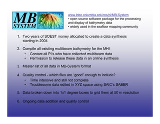 www.ldeo.columbia.edu/res/pi/MB-System
                               • open source software package for the processing
                               and display of bathymetry data
                               • widely used in the seafloor mapping community


1. Two years of SOEST money allocated to create a data synthesis
   starting in 2004

2. Compile all existing multibeam bathymetry for the MHI
    • Contact all PI’s who have collected multibeam data
    • Permission to release these data in an online synthesis

3. Master list of all data in MB-System format

4. Quality control - which files are “good” enough to include?
    • Time intensive and still not complete
    • Troublesome data edited in XYZ space using SAIC’s SABER

5. Data broken down into 1x1 degree boxes to grid them at 50 m resolution

6. Ongoing data addition and quality control
 