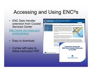 Accessing and Using ENC®s
• ENC Data Handler
   extension from Coastal
   Services Center
http://www.csc.noaa.gov/
   products/enc/

• Easy to download

• Comes with easy to
  follow instruction PDF
 