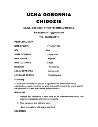 UCHA OGBONNIA
CHIDOZIE
59 ALLI BALOGUN STREET,SHOMOLU BARIGA.
Email;zeeclar11@gmail.com
TEL; 08039238912
PERSONAL DATA
DATE OF BIRTH 11TH JULY 1989
SEX Male
STATE OF ORIGIN Ebonyi State
NATIONALITY Nigerian
MARITAL STATUS Single
RELIGION Christianity
LOCAL GOVT AREA Afikpo north
LANGUAGE SPOKEN English&Igbo
summary
To work with credibility and precise in a goal oriented and mission driven
organization so as to contribute my quota to the achivement of the overall goal of
the organization as well as to achive self-actualization.
HIGHLIGHT
1. Creative and innovative to work little or no supervision,meticulous and
accurate,impeaccable character and integrity.
2. Time conscious and willing to learn.
Good tearm player with strong analytical
EDUCATION
 
