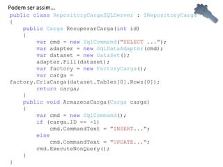 public   class   RepositoryCargaSQLServer  :  IRepositoryCarga {      public   Carga  RecuperarCarga( int  id)      {          var  cmd =  new   SqlCommand ( "SELECT ..." );          var  adapter =  new   SqlDataAdapter (cmd);          var  dataset =  new   DataSet ();          adapter.Fill(dataset);          var  factory =  new   FactoryCarga ();          var  carga = factory.CriaCarga(dataset.Tables[0].Rows[0]);          return  carga;      }      public   void  ArmazenaCarga( Carga  carga)      {          var  cmd =  new   SqlCommand ();          if  (carga.ID == -1)              cmd.CommandText =  "INSERT..." ;          else              cmd.CommandText =  "UPDATE..." ;                      cmd.ExecuteNonQuery();      } } Podem ser assim... 