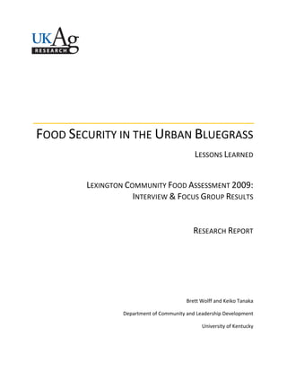  
 
 
 
 
 
 
FOOD SECURITY IN THE URBAN BLUEGRASS 
LESSONS LEARNED 
 
LEXINGTON COMMUNITY FOOD ASSESSMENT 2009: 
INTERVIEW & FOCUS GROUP RESULTS 
 
RESEARCH REPORT 
 
 
 
 
Brett Wolff and Keiko Tanaka 
Department of Community and Leadership Development 
University of Kentucky 
 