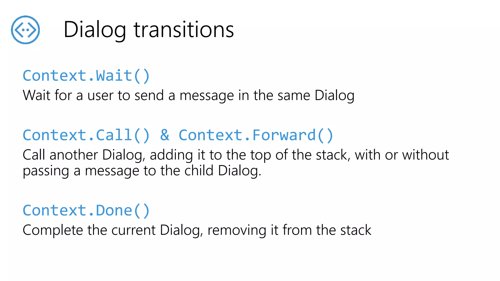 Context.Wait()
Wait for a user to send a message in the same Dialog
Context.Call() & Context.Forward()
Call another Dialog, adding it to the top of the stack, with or without
passing a message to the child Dialog.
Context.Done()
Complete the current Dialog, removing it from the stack
Dialog transitions
 