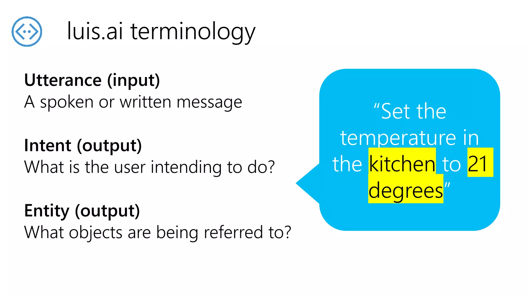 Utterance (input)
A spoken or written message
Intent (output)
What is the user intending to do?
Entity (output)
What objects are being referred to?
luis.ai terminology
“Set the
temperature in
the kitchen to 21
degrees”
“Set the
temperature in
the kitchen to 21
degrees”
“Set the
temperature in
the kitchen to 21
degrees”
 
