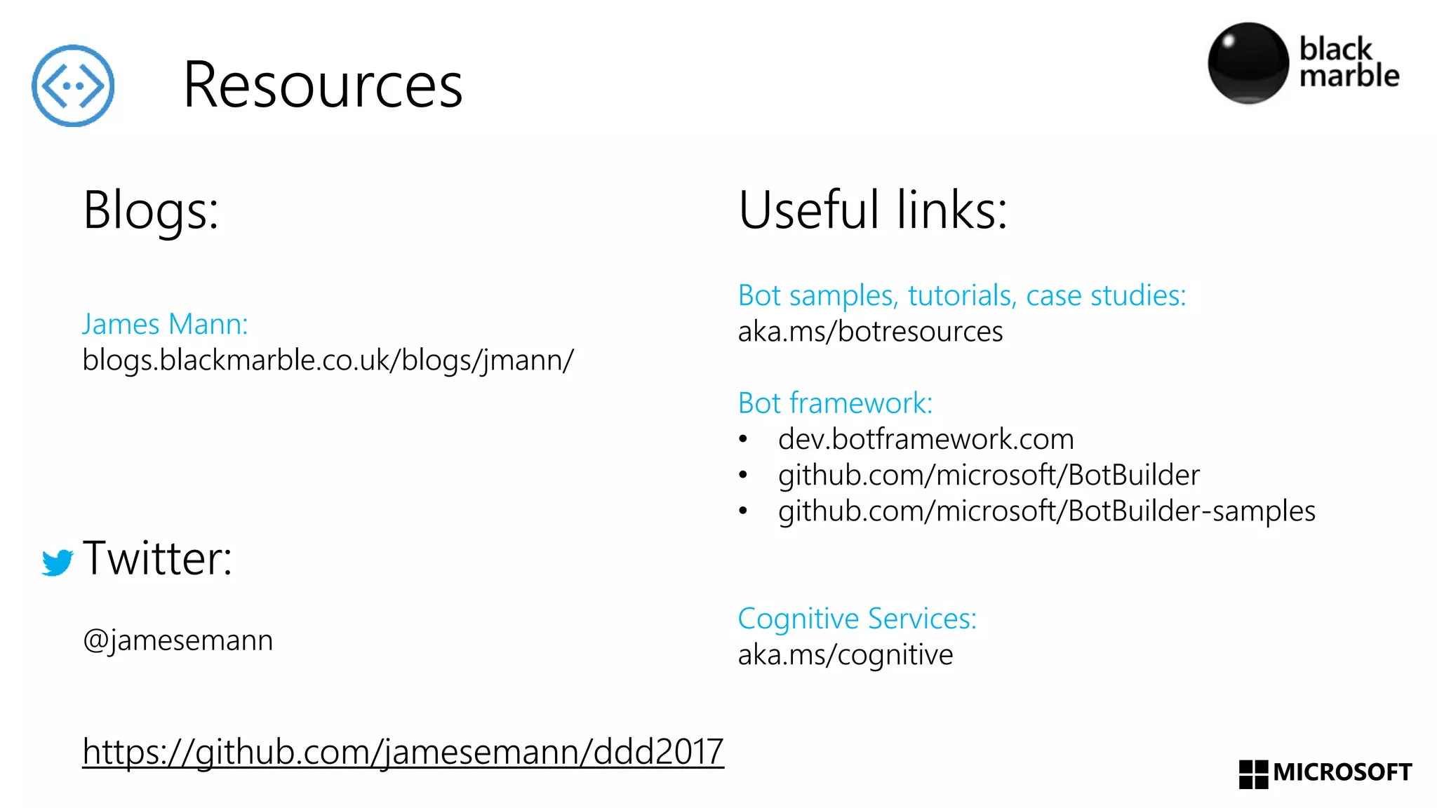 MICROSOFT
Useful links:
Bot samples, tutorials, case studies:
aka.ms/botresources
Bot framework:
• dev.botframework.com
• github.com/microsoft/BotBuilder
• github.com/microsoft/BotBuilder-samples
Cognitive Services:
aka.ms/cognitive
Blogs:
James Mann:
blogs.blackmarble.co.uk/blogs/jmann/
Twitter:
@jamesemann
https://github.com/jamesemann/ddd2017
Resources
 