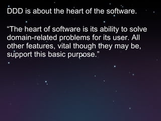 DDD is about the heart of the software. “ The heart of software is its ability to solve domain-related problems for its user. All other features, vital though they may be, support this basic purpose.” 