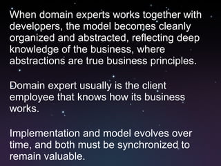 When domain experts works together with developers, the model becomes cleanly organized and abstracted, reflecting deep knowledge of the business, where abstractions are true business principles. Domain expert usually is the client employee that knows how its business works. Implementation and model evolves over time, and both must be synchronized to remain valuable. 