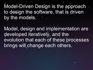 Model-Driven Design is the approach to design the software, that is driven by the models. Model, design and implementation are developed iteratively, and the evolution that each of these processes brings will change each others. 