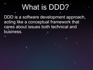 What is DDD?  DDD is a software development approach, acting like a conceptual framework that cares about issues both technical and business. 