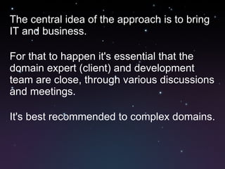 The central idea of the approach is to bring IT and business. For that to happen it's essential that the domain expert (client) and development team are close, through various discussions and meetings. It's best recommended to complex domains.  