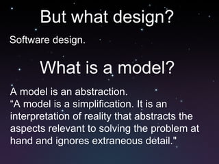 But what design?  Software design.  What is a model? A model is an abstraction. “ A model is a simplification. It is an interpretation of reality that abstracts the aspects relevant to solving the problem at hand and ignores extraneous detail." 