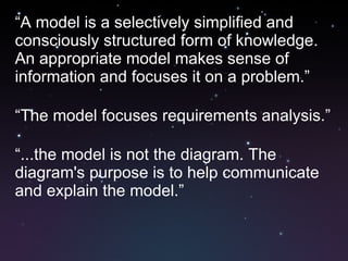 “ A model is a selectively simplified and consciously structured form of knowledge. An appropriate model makes sense of information and focuses it on a problem.” “ The model focuses requirements analysis.” “ ...the model is not the diagram. The diagram's purpose is to help communicate and explain the model.” 