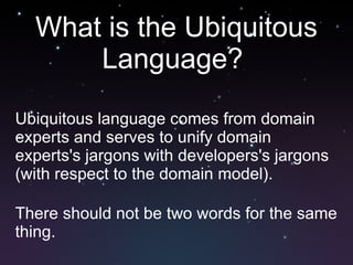 What is the Ubiquitous Language?  Ubiquitous language comes from domain experts and serves to unify domain experts's jargons with developers's jargons (with respect to the domain model). There should not be two words for the same thing. 