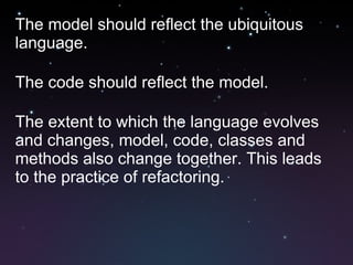 The model should reflect the ubiquitous language. The code should reflect the model. The extent to which the language evolves and changes, model, code, classes and methods also change together. This leads to the practice of refactoring. 