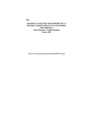 162
LOS DOS CANALES DE TRANSMISIÓN DE LA
POLÍTICA MONETARIA EN UNA ECONOMIA
              DOLARIZADA
      Oscar Dancourt y Waldo Mendoza
                Enero, 1999




  http//:www.pucp.edu.pe/economia/pdf/DDD162.pdf
 