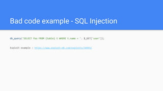 Bad code example - SQL Injection
db_query('SELECT foo FROM {table} t WHERE t.name = '. $_GET['user']);
Exploit example : https://www.exploit-db.com/exploits/34993/
 