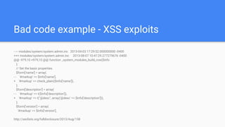 Bad code example - XSS exploits
- --- modules/system/system.admin.inc 2013-04-03 17:29:52.000000000 -0400
+++ modules/system/system.admin.inc 2013-08-07 10:47:29.277279676 -0400
@@ -979,10 +979,10 @@ function _system_modules_build_row($info
);
// Set the basic properties.
$form['name'] = array(
- - '#markup' => $info['name'],
+ '#markup' => check_plain($info['name']),
);
$form['description'] = array(
- - '#markup' => t($info['description']),
+ '#markup' => t("@desc", array('@desc' => $info['description'])),
);
$form['version'] = array(
'#markup' => $info['version'],
http://seclists.org/fulldisclosure/2013/Aug/158
 
