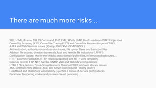There are much more risks ...
SQL, HTML, iFrame, SSI, OS Command, PHP, XML, XPath, LDAP, Host Header and SMTP injections
Cross-Site Scripting (XSS), Cross-Site Tracing (XST) and Cross-Site Request Forgery (CSRF)
AJAX and Web Services issues (jQuery/JSON/XML/SOAP/WSDL)
Authentication, authorization and session issues, file upload flaws and backdoor files
Arbitrary file access, directory traversals, local and remote file inclusions (LFI/RFI)
Configuration issues: Man-in-the-Middle, cross-domain policy files, information disclosures,...
HTTP parameter pollution, HTTP response splitting and HTTP verb tampering
Insecure DistCC, FTP, NTP, Samba, SNMP, VNC and WebDAV configurations
HTML5 ClickJacking, Cross-Origin Resource Sharing (CORS) and web storage issues
XML External Entity attacks (XXE) and Server Side Request Forgery (SSRF)
Heartbleed and Shellshock vulnerability (OpenSSL), Denial-of-Service (DoS) attacks
Parameter tampering, cookie and password reset poisoning ...
 
